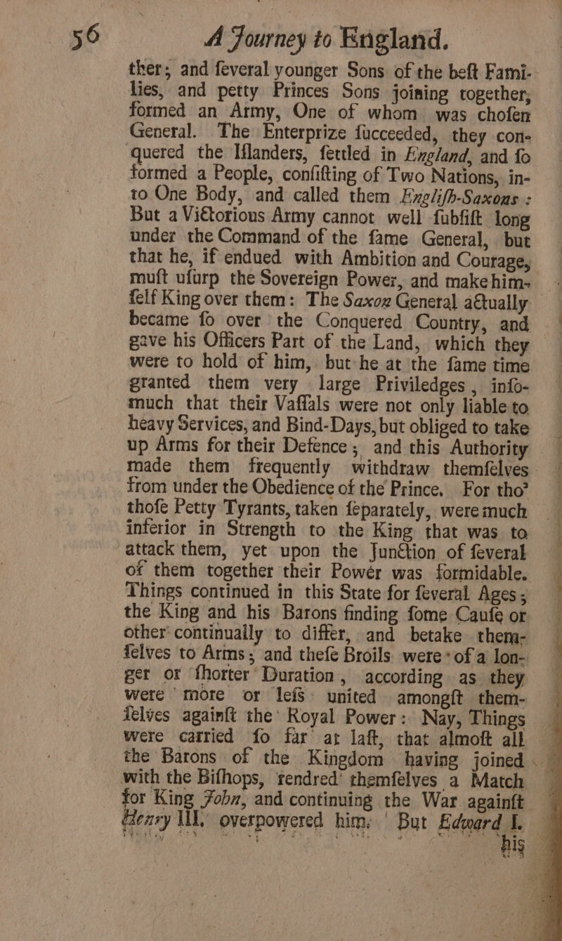 ther; and feveral younger Sons of the beft Fami- lies, and petty Princes Sons joining together, formed an Army, One of whom was chofen General. The Enterprize fucceeded, they con- quered the Iflanders, fettled in England, and fo formed a People, confifting of Two Nations, in- to One Body, and called them Evxelifh-Saxons : But a Viétorious Army cannot well fubfift long under the Command of the fame General, but that he, if endued with Ambition and Courage, muft ufurp the Sovereign Power, and makehim- felf King over them: The Saxoz General atually became fo over the Conquered Country, and gave his Officers Part of the Land, which they were to hold of him, but he at the fame time granted them very large Priviledges , info- much that their Vaflals were not only liable to heavy Services, and Bind-Days, but obliged to take up Arms for their Defence; and this Authority made them frequently withdraw themfelves from under the Obedience of the Prince, For tho? thofe Petty Tyrants, taken feparately, were much interior in Strength to the King that was to attack them, yet upon the Junction of feveral of them together their Powér was formidable. Things continued in this State for feveral Ages ; the King and his Barons finding fome Caufe or other continually to differ, and betake them- were more or lefS united amongft them- felves againft the Royal Power: Nay, Things were carried fo far at laft, that almoft all with the Bifhops, rendred’ themfelyes a Match tor be, Fobn, and continuing the War. againft Geary WL, overpowered him: ‘ But Edward I.