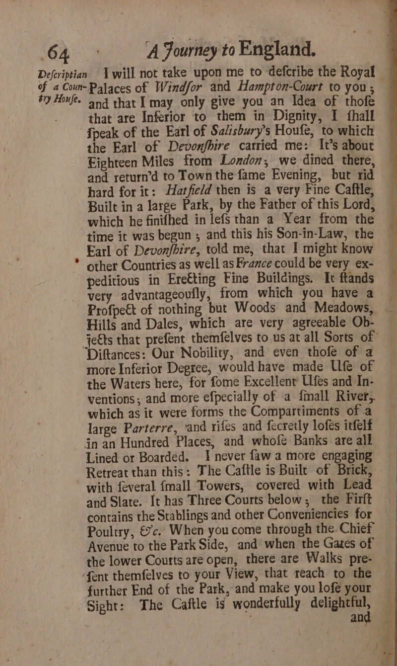 and that I may only give you an Idea of thofe that are Inferior to them in Dignity, I fhall {peak of the Earl of Salisbury’s Houfe, to which the Earl of Devonfbire carried me: It’s about Eighteen Miles from London, we dined there, and return’d to Town the fame Evening, but rid hard for it: Hatfield then is a very Fine Caftle, Built in a large Park, by the Father of this Lord, which he finifhed in lefsthan a Year from the time it was begun ; and this his Son-in-Law, the Earl of Devonfbire, told me, that I might know other Countries as well as France could be very ex- peditious in Ereéting Fine Buildings. It ftands very advantageoufly, from which you have a Profpeët of nothing but Woods and Meadows, … Hills and Dales, which are very agreeable Ob- jects that prefent themfelves to us at all Sorts of Diftances: Our Nobility, and even thofe of a more Inferior Degree, would have made Ufe of the Waters here, for fome Excellent Ulfes and In- ventions; and more efpecially of a {mall River, which as it were forms the Compartiments of a Gn an Hundred Places, and whofe Banks are all Lined or Boarded. J never faw a more engaging Retreat than this: The Caftle is Built of Brick, with feveral {mall Towers, covered with Lead and Slate. It has Three Courts below, the Firft contains the Stablings and other Conveniencies for Poultry, €. When you come through the. Chief Avenue to the Park Side, and when the Gates of — the lower Courts are open, there are Walks pre- further End of the Park, and make youlofé your … Sight: The Caftle is wonderfully delightful, nu | and