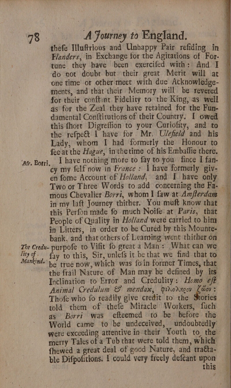 Flanders, in Exchange for the Agitations of For- tune they have been exercifed with: And I one time or other meet with due Atknowledge- ments, and that their Memory will be revered for their conftant. Fidelity to the King, as well as for the Zeal they have retained for the Fun- damental Conftitutions of their Country. [ owed this fhort Digreffion to your Curiofity, and to the refpe&amp; I have for Mr. Uvefield and his Lady, whom I had formerly the Honour to feeat the Hague, inthetime of his Embaffie there. I have nothing more to fay to you fince I fan- cy my felf now in France: I have formerly giv- en fome Account of Holland, and I. have only this Perfon made fo much Noifeé: at Paris, that in Litters, in order to be Cured by this Mounte- bank, and that others of Learning went thither on lity of . fay to this, Sir, unlef it be that we find that to the frail Nature of Man may be defined by its Inclination to Error and Credulity: Homo eft Animal Credulum &amp; mendax, @ioXneoy i. Thofe who fo readily give credit to the Stories as Borri was efteemed to be’ before the World came to be undeceived, undoubtedly’ merry Tales of a Tub that were told them, which fhewed a great deal of good Nature, and traéta- |