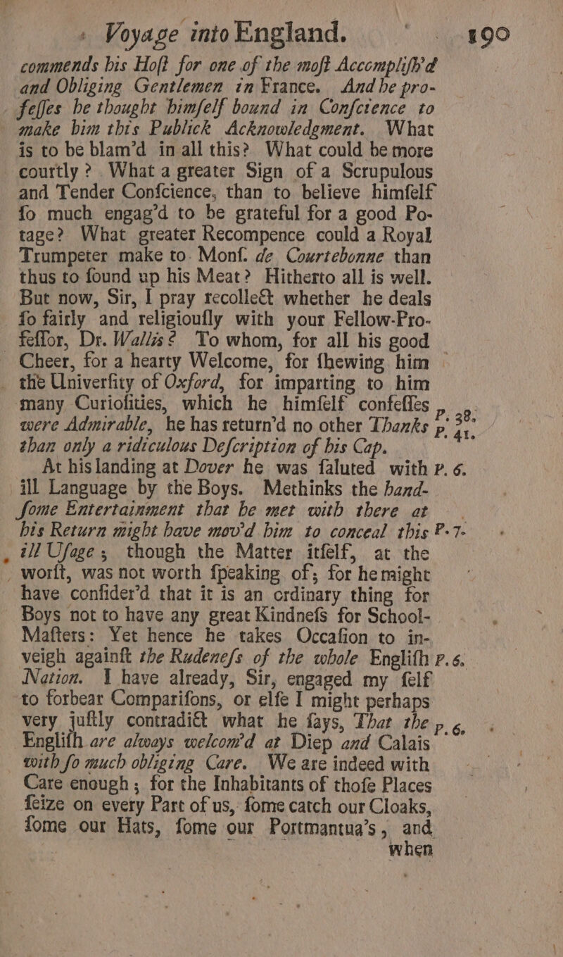 commends bis Hof? for one of the moft Acccmplifhd and Obliging Gentlemen in France. And be pro- feffes be thought bimfelf bound in Confctence to make bim this Publick Acknowledgment. What is to be blam’d in all this? What could be more courtly ? What a greater Sign of a Scrupulous and Tender Confcience, than to believe himfelf fo much engag’d to be grateful for a good Po- tage? What greater Recompence could a Royal Trumpeter make to. Monf. de Courtebonne than thus to found up his Meat? Hitherto all is well. But now, Sir, I pray recolle&amp;t whether he deals fo fairly and religioufly with your Fellow-Pro- feffor, Dr. Walls? To whom, for all his good — Cheer, for a hearty Welcome, for fhewing him — . the Univerfity of Oxford, for imparting to him many Curiofities, which he himfelf confefles were Admirable, he has return'd no other Thanks than only a ridiculous Defcription of bis Cap. At hislanding at Dover he was faluted with P. 6. ill Language by the Boys. Methinks the band- Some Entertainment that be met with there at | bis Return might bave mov'd bim to conceal this P-7. , 41 Ufage ; though the Matter itfelf, at the , worlt, was not worth fpeaking of; for he might have confider’d that it is an ordinary thing for Boys not to have any great Kindnefs for School- Mafters: Yet hence he takes Occafion to in- veigh againft the Rudene/s of the whole Englifh p.6. Nation. 1 have already, Sir, engaged my felf to forbear Comparifons, or elfe I might perhaps very juftly contradiét what he fays, That the p ¢ Englifh ave always welcom’d at Diep and Calais with fo much obliging Care. We are indeed with Care enough; for the Inhabitants of thofe Places {eize on every Part of us, fome catch our Cloaks, fome our Hats, fome our Portmantua’s , da when + 38. P. 41.