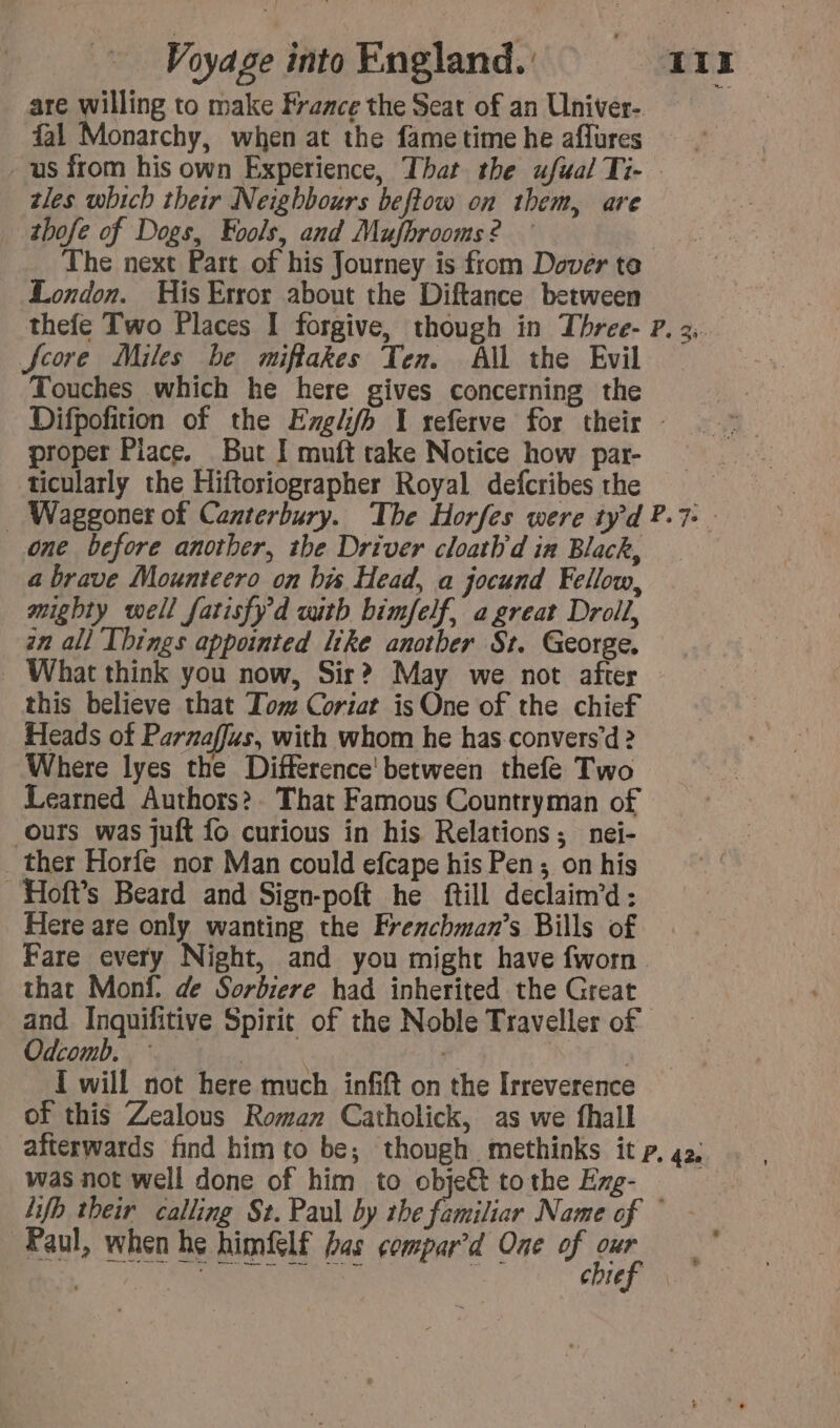 are willing to make Fraace the Seat of an Univer- fal Monarchy, when at the fame time he affures us from his own Experience, That the ufual Ti- tles which their Neighbours beftow on them, are _ thofe of Dogs, Fools, and Mufbrooms? — The next Part of his Journey is from Dover te London. His Error about the Diftance between Score Miles be miflakes Ten. All the Evil Touches which he here gives concerning the proper Piace. But I muft take Notice how par- ticularly the Hiftoriographer Royal defcribes the one before another, the Driver cloatb'd in Black, a brave Mounteero on bis Head, a jocund Fellow, mighty well fatisfy'd with bimfelf, a great Droll, zn all Things appointed like anotber St. George. What think you now, Sir? May we not after this believe that Tom Coriat is One of the chief Heads of Parzaffus, with whom he has convers’d &gt; Where lyes the Différence between thefe Two Learned Authors? That Famous Countryman of Ours was juft fo curious in his Relations; nei- _ ther Horfe nor Man could efcape his Pen ; on his Hofts Beard and Sign-poft he ftill declaim’d: Here are only wanting the Frenchman’s Bills of Fare every Night, and you might have fworn that Monf. de Sorbiere had inherited the Great and. Inquifitive Spirit of the Noble Traveller of Odcomb. ~~ : I will not here much infift on the Irreverence of this Zealous Roman Catholick, as we fhall was not well done of him to obje&amp; tothe Exg- Paul, when he himflf fas compar’d One of our