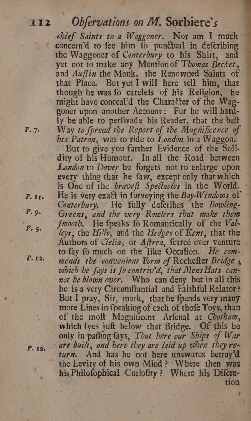 chief Saints to à Waggoner. Nor am 1 much © . { concern’d to fee him fo punêtual in defcribing « the Waggoner of Canterbury to his Shirt, and : yet not to make any Mentionof Thomas Becket, — and Au/tim the Monk, the Renowned Saints of — that Place. But yet I will here tell him, that « though he was fo carelefs of his Religion, he might have conceal’d the Character of the Wag- goner upon another Account: For he will hard- — ly be able to perfwade his Reader, that the beft — F.7 Way to fpread the Report of the Magnificence of — bis Patron, was to ride to London ina Waggon. « But to give you farther Evidence of the Soli- . dity of his Humour. In all the Road between London to Dover he forgets not to enlarge upon every thing that he faw, except only thatwhich — is One of the braveft Spettacles in the World. - p.ir. He is very exact in furveying the Bay-Windows of ~ Canterbury. He fully defcribes the Bowling- — Greens, and the very Rowlers that make them — ee Jmootb. He fpeaks fo Romantically of the Va/- % Leys, the Hills, and the Hedges of Kent, that the Authors of Celia, or Affrea, {carce ever venture . to fay fo much on the like Occafion. He com-. - mends the convenient Form of Rochefter Bridge ; which be fays is fo contriv’d, that Mens Hats can- not be blown over. Who can deny but in all this he isa very Circumftantial and Faithful Relator? But I pray, Sir, mark, that he {pends very many - more Lines in fpeaking of each of thofe Toys, than of the moft Magnificent Arfenal at Chatham, which lyes juft below that Bridge. Of this he only in pafling fays, That here our Ships of War pere, ore built, and bere they are laid up when they re- turn. And has he not here unawares betray’d _ the Levity of his own Mind &gt;? Where then was his Philofophical Curiofity ? Where his Difcre- ; | Ee On, Pi