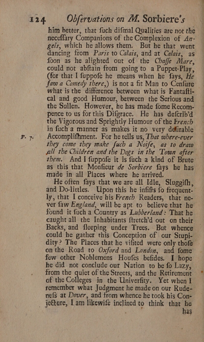 neceffary Companions of the Complexion of Ay- gels, which he allows them. But he that went dancing from Paris to Calais, and at Calais, as could not abftain from going to a Puppet-Play, (for that I fuppofe he means when he fays, He faw a Comedy tbere,) is not a fit Man to Cenfure what is the difference between what is Fantafti- cal and good Humour, between the Serious and the Sullen. However, he has made fome Recom- pence to us for this Difgrace. He has defcrib’d the Vigorous and Sprightly Humour of the French in fuch a manner as makes it no very défirable Accomplifhment. For he tells us, That where-ever they come they make fuch a Noife, as to draw them. And I fuppofe it is fuch a kind of Brute as this that Monfieur de Sorbrere fays he has made in all Places where he arrived. He often fays that we are all Idle, Slugeifh, and Do-littles. Upon this he infifts fo frequent- ly, that I conceive his French Readers, that ne- ver faw England, will be apt to believe that he found it fuch a Country as Lubberland: That he Backs, and fleeping under Trees. But whence could he gather this Conception of our Stupi- — dity? The Places that he vifited were only thofe . onthe Road to Oxford and London, and fome few other Noblemens Houfes befides. I hope he did not conclude our Nation to be fo Lazy, from the quiet of the Streets, and the Retirement of the Colleges in the Univerfity. Yet when I remember what Judgment he made on our Rude- nefs at Dover, and from whence he took his Con: has