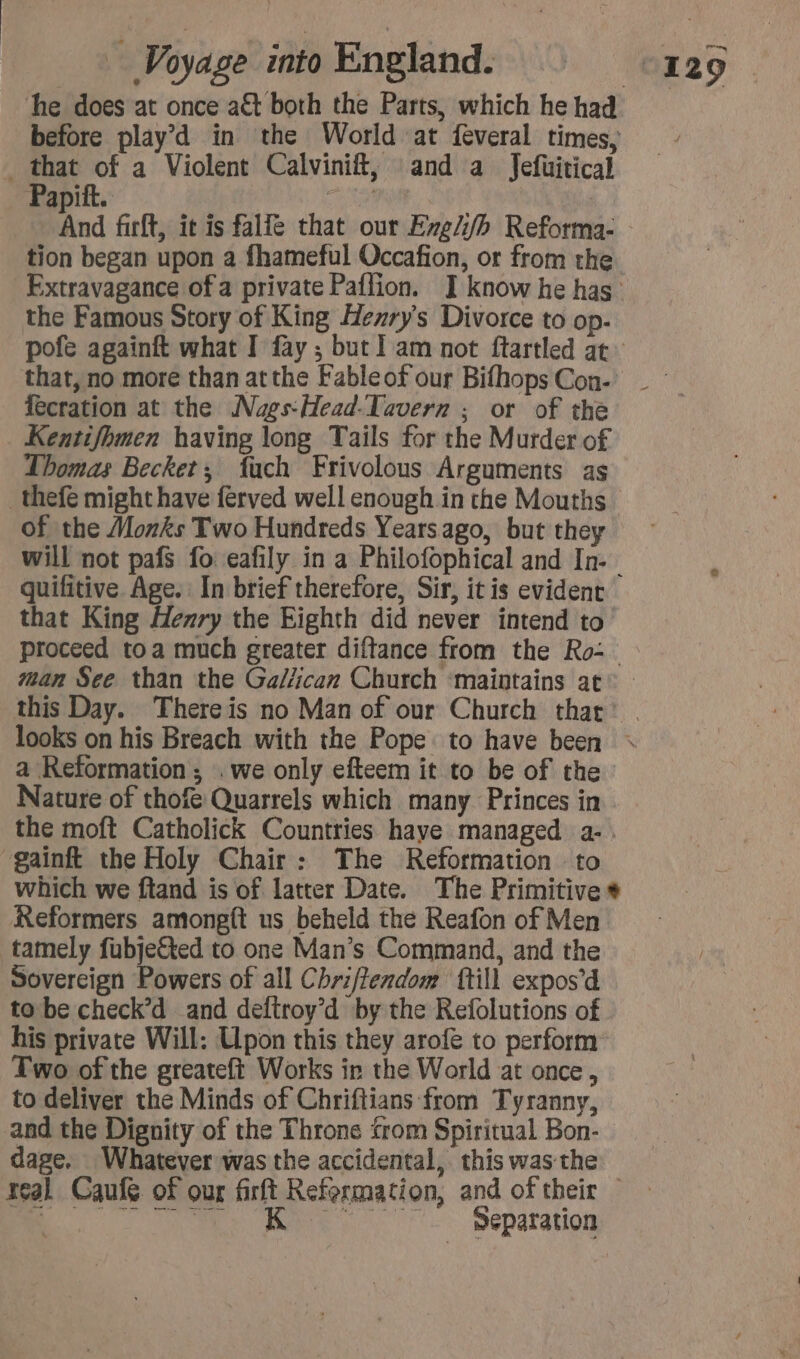 he does at once act both the Parts, which he had before play’d in the World at feveral times, _ that of a Violent Calvinift, and a Jefuitical Papitt. RME, | And firft, it is falle that our Exg/i/h Reforma- tion began upon a fhameful Occafion, or from the the Famous Story of King Henry's Divorce to op- pofe againft what I fay ; but] am not ftartled at fecration at the Naes-Head-Tavern ; or of the Kentifhmen having long Tails for the Murder of Thomas Becket; fach Frivolous Arguments as of the Monks Two Hundreds Yearsago, but they quifitive Age. In brief therefore, Sir, it is evident that King Henry the Eighth did never intend to man See than the Galiican Church ‘maintains at a Reformation; . we only efteem it to be of the Nature of thofe Quarrels which many Princes in gainft the Holy Chair: The Reformation to which we ftand is of latter Date. The Primitive Reformers amongft us beheld the Reafon of Men tamely fubje&amp;ted to one Man’s Command, and the Sovereign Powers of all Chriftendom {till expos’d to be check’d and deftroy’d by the Refolutions of his private Will: Upon this they arofe to perform Two of the greateft Works in the World at once, to deliver the Minds of Chriftians from Tyranny, and the Dignity of the Throne from Spiritual Bon- + Eater and of sheis