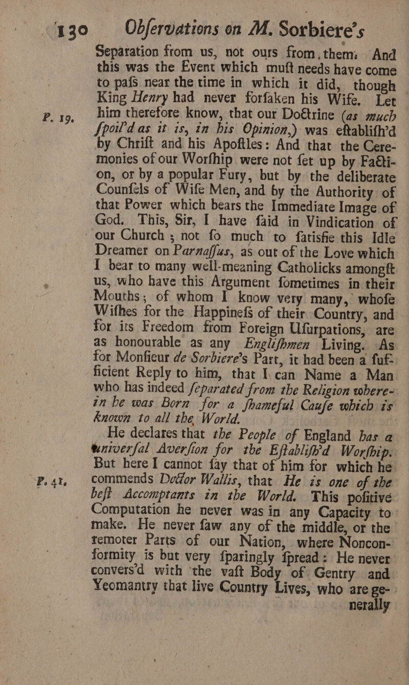 Separation from us, not ours from them: And this was the Event which muft needs have come to pais near the time in which it did, though King Henry had never forfaken his Wife, Let him therefore know, that our Doétrine (as much fpoil'd as it is, in bis Opinion.) was eftablifh’d by Chrift and his Apoftles: And that the Cere- monies of our Worfhip were not fet up by Faéti- on, ot by a popular Fury, but by the deliberate Counfels of Wife Men, and by the Authority of that Power which bears the Immediate Image of God. This, Sir, I have faid in Vindication of © Dreamer on Paraaffus, as out of the Love which { bear to many well-meaning Catholicks among ft us, who have this Argument fometimes in their — Mouths; of whom I know very many, whofe Wifhes for the Happinef of their Country, and for its Freedom from Foreign Ufurpations, are as honourable as any Englifhmen Living. As for Monfieur de Sorbiere’s Part, it had been a fut: ficient Reply to him, that I can Name a Man who has indeed feparated from the Religion where- in be was Born for a fhameful Caufe which is known to all the World. DF _ He declares that the People of England bas a tniverfal Averfion for the E iftablifh'd Worfbip. But here I cannot fay that of him for which he befè Accomptants in the World. This politive Computation he never was in any Capacity to: make. He never faw any of the middle, or the temoter Parts of our Nation, where Noncon- formity is but very fparingly fpread: He never conversd with ‘the vaft Body of Gentry and Yeomantry that live Country Lives, who are ge- : x i 18 nerally