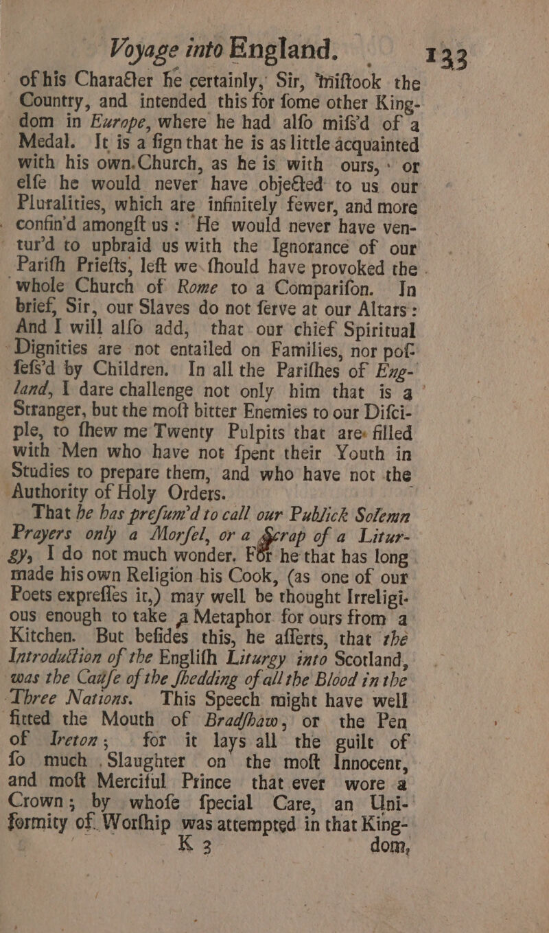 - of his Charaëer he certainly, Sir, ‘miftook the Country, and intended this for fome other King- dom in Europe, where he had alfo mifSd of a Medal. It is a fign that he is as little acquainted with his own.Church, as he is with ours, : or elfe he would never have objefted to us our Plutalities, which are infinitely fewer, and more . confin'd amongft us: He would never have ven- turd to upbraid us with the Ignorance of our whole Church of Rome to a Comparifon. In brief, Sir, our Slaves do not ferve at our Altars : And I will alfo add, that our chief Spiritual Dignities are not entailed on Families, nor pot fefs’d by Children. In all the Parifhes of Exg- Stranger, but the moft bitter Enemies to our Difci- ple, to fhew me Twenty Pulpits that are: filled with Men who have not fpent their Youth in Studies to prepare them, and who have not the Authority of Holy Orders. ) That be bas prefum'd to call our Publick Solemn Prayers only a Morfel, or a Scrap of a Litur- 87; 1 do not much wonder. For he that has long made his own Religion his Cook, (as one of our Poets exprefles ir,) may well be thought Irreligi- ous enough to take a Metaphor. for ours from a Kitchen. But befides this, he afferts, that rhe Introduttion of the Englifh Liturgy into Scotland, was the Cañfe of the fhedding of all the Blood in the Three Nations. This Speech might have well fitted the Mouth of Brad/haw, or the Pen of Ireton,; for it lays all the guile of and moft Merciful Prince that ever wore a Crown; by whofe fpecial Care, an Uni- formity of. Worfhip was attempted in that King- RARE, K 3 dom,