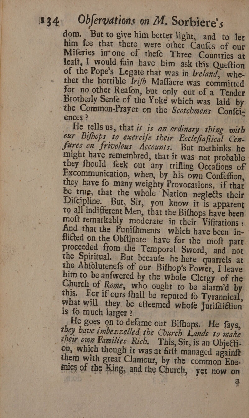 dom. But to give him better light, and to ler him fee that there were other Canfes of our Miferies in°one of thefe Three Countries at leaft, | would fain have him ask this Queftion of the Pope’s Legate that was in Ireland, whe- ther the horrible Irj/h Maffacre was committed for no other Reafon, but only out of a Tender Brotherly Senfe of the Yoké which was laid by the Common-Prayer on the Scotchmens Confci- ences ? NET He tells us, that 7 is an ordinary thing with our Bifhops to exercife their Ecclefiaftical Cen- Sures on frivolous Accounts. But methinks he might have remembred, that it was not probable they fhould feek out any trifling Occafions of Excommunication, when, by his own Confeffion, they have fo many weighty Provocations, if that be trug, that the whole Nation neglects their Difcipline. But, Sir, you know it js apparent to all indifferent Men, that the Bifhops have been moft remarkably moderate in their Vifitations : And that the Punifhments which have been in- fliéted on the Obftinate have for the moft part. proceeded from the Temporal Sword, and not the Spiritual. But becaufe he here quarrels. at the Abfolutenefs of our Bifhop’s Power, I leave him to be anfwered by the whole Clergy of the Church of Rome, who ought to be alarm’d by this. For if ours fhall be reputed fo Tyrannical, what will they be efteemed whofe Jurifdiétion is fo much larger &gt; Bre. He goes on to defame our Bifhops. He fays, they have imbezzelled the Church Lands to make _ their own Families. Rich, This, Sir, is an Obje€ti- _ 00, which though ir was at firft managed againft them with great Clamour, by the common Ene- mies of the King, and the Church, : yet now on | . 2