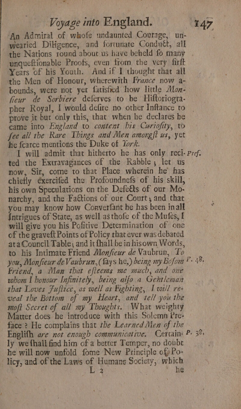 + * — Voyage into England. 147 An Admiral of whofe undaunted Courage, un- | wearied Diligence, and fortunate Conduét, all the Nations round about us have beheld fo many | unqueftionable Proofs, even from the very firft Years of his Youth. And if I thought that all the Men of Honour, wherewith France now a- bounds, were not yet fatisikd how little Aoz- fieur de Sorbiere deferves to be Hiftoriogra- pher Royal, I would defire no other Inftance to prove it but only this, that when he declares be came into England to content his Curiofity, to fee all the Rare Things and Men amongft us, yet he fcarce mentions the Duke of Yor. I will admit that hitherto he has only reci- Pref. ted the Extravagances of the Rabble; let us now, Sir, come to that Place wherein he has chiefly éxercifed the Profoundnefs of his skill, : his own Speculations on the Defe€ts of our Mo. narchy, and the Faétions of our Court; and that you may know how Converfant he has been inall Intrigues of State, as well asthofe of the Mufes, f will give you his Pofitive Determination of one of the graveft Points of Policy that ever was debated ata Council Table; and it fhall be in hisown Words, to his Intimate Friend Monfieur de Vaubrun, To you, Monfieur deVaubrun,(fays he,) being my Bofom * 48, Friend, a Man that efleems me much, and one whom I honour Infinitely, being alfo a Gentleman tbat Loves Fufiice, as well as Kighting, I wt/l re- veal the Bottom of my Heart, and tell you the moft Secret of all my Thoughts. What weighty Matter does he introduce with this Solemn Pre- face ? He complains that the Learned Men of the Englifh are not enough communicative. Certain: P- 3 ly wefhall find him of a better Temper, no doubt | he will now unfold fome New Principle of Po- : licy, and of the Laws Humane Society, which : 2 Hie | ui a 8,