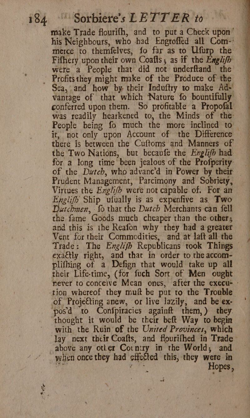 make Trade flourifh, and to put a Check upon’ — his Neighbours, who had Engroffed all Com-' — merce to themfelves, fo far as to Ufirp the | Fifhery upon their own Coafts; as if the Englifp were a People that did not underftand the _ Profitsthey might make of the Produce of the Sea, and how by their Induftry to make Ad vantage of that which ‘Nature fo bountifully conferred upon them. So profitable a Propofal was readily hearkened to, the Minds of the People being fo much the more inclined to it, not only upon Account of the Difference — there is between the Cuftoms and Manners of the Two Nations, but becaufe the Erglhfh had for a long time been jealous of the Profperity of the Dutch, who advane’d in Power by their Prudent Management, Parcimony and Sobriety, Virtues the Ezeli/h were not capable of. For an Bec Ship ufually is as expenfive as Two utchmen, -{o that the Dutch Merchants can fell the fame Goods much cheaper than the other; and this is ihe Reafon why they had a greater Vent for their Commodities, and at laft all the Trade: The Eng/ifh Republicans took Things © exa@tly right, and that in order to the accom- plifhing of a Defign that would take up all their Life-time, (for fuch Sort of Men ought never to conceive Mean ones, after the execu- : tion whereof they muft be put to the Trouble of Proje€ting anew, or live lazily, and be ex- — pos d to Confpiracies againft them,) they thought it would be their beft Way to begin with the Ruin of the Uzited Provinces, which lay next their Coafts, and flourifhed in Trade _above any otker Corntry in the World; and when once they had effected this, they were in i digit Hopes, a