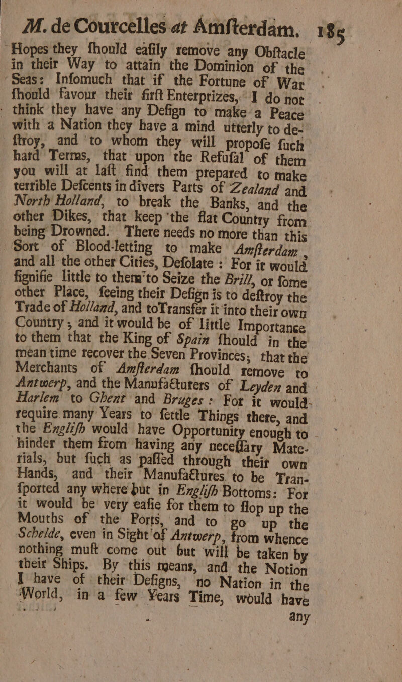 “Hopes they fhould eafily remove any Obftacle in their Way to attain the Dominion of the ‘Seas: Infomuch that if the Fortune of War fhould favour their firft Enterprizes, I do not - think they have any Defign to make a Peace _ with a Nation they have a mind utterly to de- ftroy, and to whom they will propofe fuch hard Terms, that upon the Refufal of them — you will at laft find them prepared to make terrible Defcents in divers Parts of Zealand and North Holland, to break the Banks, and the other Dikes, that keep ‘the flat Country from being Drowned. There needs no More than this Sort of Blood-letting to make Amferdam : and all the other Cities, Defolate : For ir would fignifie little to them*to Seize the Bri//, or fome other Place, feeing their Defign is to deftroy the Trade of Holland, and toTransfér it into their own Country; and it would be of little Importance to them that the King of Spain fhould in the mean time recover the Seven Provinces; that the Merchants of Amflerdam fhould remove to Antwerp, and the Manufatturers of Leyden and Harlem to Ghent and Bruges: For it would: require many Years to fettle Things there, and the Eng} would have Opportunity enough to hinder them from having any neceffary Mate- rials, but fuch as paffed through their own Hands, and their Manufaétures. to be Tran- {ported any where but in Ezg/fh Bottoms: For it would be very eafie for them to flop up the Mouths of the Ports, and to go up the Schelde, even in Sight of Aztwer » from whence nothing muft come out but will be taken by their Ships. By this means, and the Notion I have of their Defigns, no Nation in the World, in a few Years Time, would have À a i any