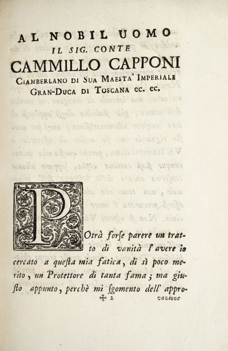 IL SIG. CONTE CAMMILLO CiAMBERLANO DI $UA M A ES T A IMPERIALS Gran-Duca di Toscana ec. ec. Otrà forfè parere un ir At- H to di vanità T avere io cercato a quefca mia fatica, di sì poco me- rito 5 un Protettore di tanta fama j ma giu- fio appunto 5 perchè mi fgomento dell* appro- ❖ 1 C'rt2.Ì0Rf