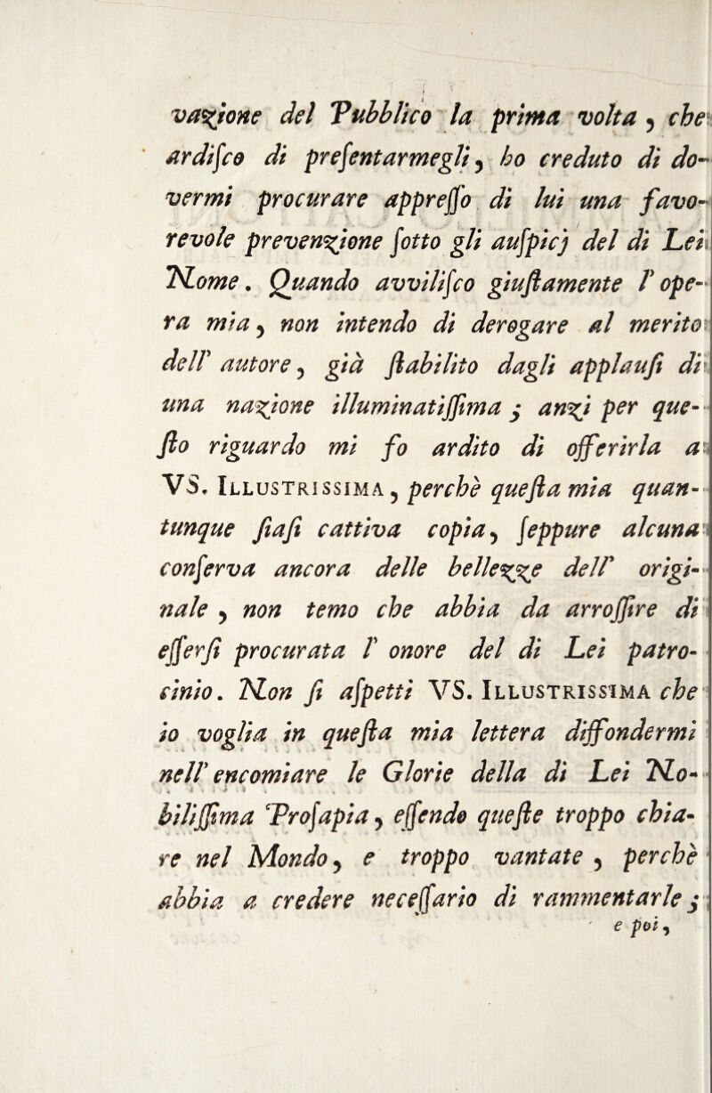 vagone del Pubblico la prima volta ? che ardisco di presentar megli ? ho creduto dì do¬ vermi procurare appreso di luì una favo- revole prevenzione lotto gli aufpicj del di Lek TSLome. Quando avvilifco giufiamente T ope¬ ra mia 5 non intendo dì derogare al merito dell' autore 3 già fi abilito dagli applaufi di una nazione illuminatiff ma y ungi per que- fio riguardo mi fo ardito di offerirla au VS, III ustrissima ? perchè quefia mia quan- j tunque fitafi cattiva copia 5 Jeppure alcuna conferva ancora delle bellezze dell’ origi¬ nale y non temo che abbia da arroffre di efferfi procurata T onore del di Lei patro¬ cinio. TSLon fi afpetti VS. Illustrissima che io voglia in quefia mia lettera diffondermi • * ^ V X j * nell encomiare le Glorie della di Lei Pio- * ì « • ì * * ^ . » i '■ . > -- biliffma ‘Profapi a y offendo quefle troppo chia¬ re nel Mondo y e troppo vantate 5 perchè abbia a credere ne ce furio dì rammentarle $ ' e poi 5