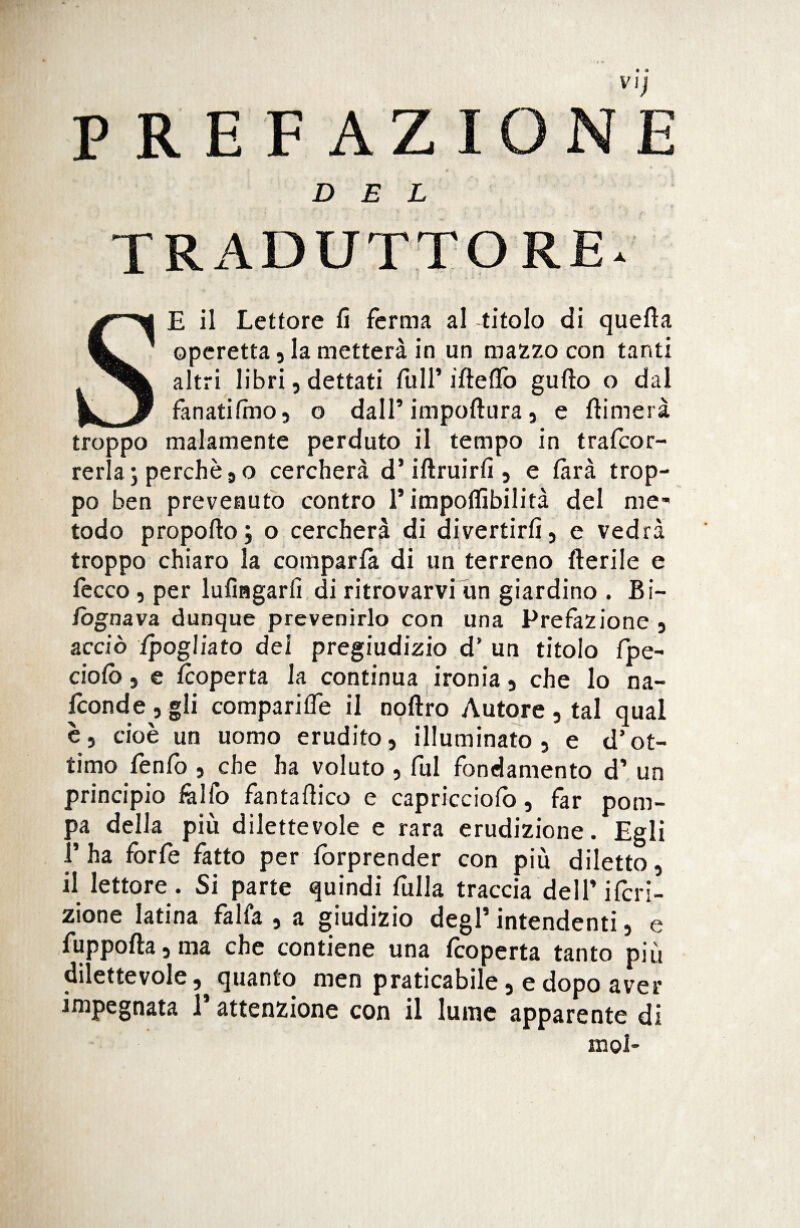 PREFAZIONE DEL TRADUTTORE* SE il Lettore fi ferma al titolo di quella operetta, la metterà in un mazzo con tanti altri libri, dettati full’irte fio gufto o dal fanati Imo, o dall’ imperitura, e filmerà troppo malamente perduto il tempo in trafeor- rerlaj perchè 9 o cercherà d’iftruirfi , e farà trop¬ po ben prevenuto contro T impoflìbilità del me¬ todo propofto; o cercherà di divertirli, e vedrà troppo chiaro la comparla di un terreno Aerile e fecco, per lufingarfi di ritrovarvi un giardino . Bi- fognava dunque prevenirlo con una Prefazione , acciò fpogliato dei pregiudizio d’ un titolo fpe- ciolò, e feoperta la continua ironia, che lo na¬ sconde, gli comparifie il noftro Autore , tal qual è, cioè un uomo erudito, illuminato, e d’ot¬ timo fenfo , ^che ha voluto , fui fondamento d’ un principio fallo fantafiico e capricciolò, far pom¬ pa della più dilettevole e rara erudizione. Egli T ha forfè fatto per lòrprender con più diletto, il lettore . Si parte quindi fulla traccia delTifcri- zione latina falla , a giudizio degl5 intendenti, e fuppofta,ma che contiene una feoperta tanto più dilettevole, quanto men praticabile, e dopo aver impegnata T attenzione con il lume apparente di mol-