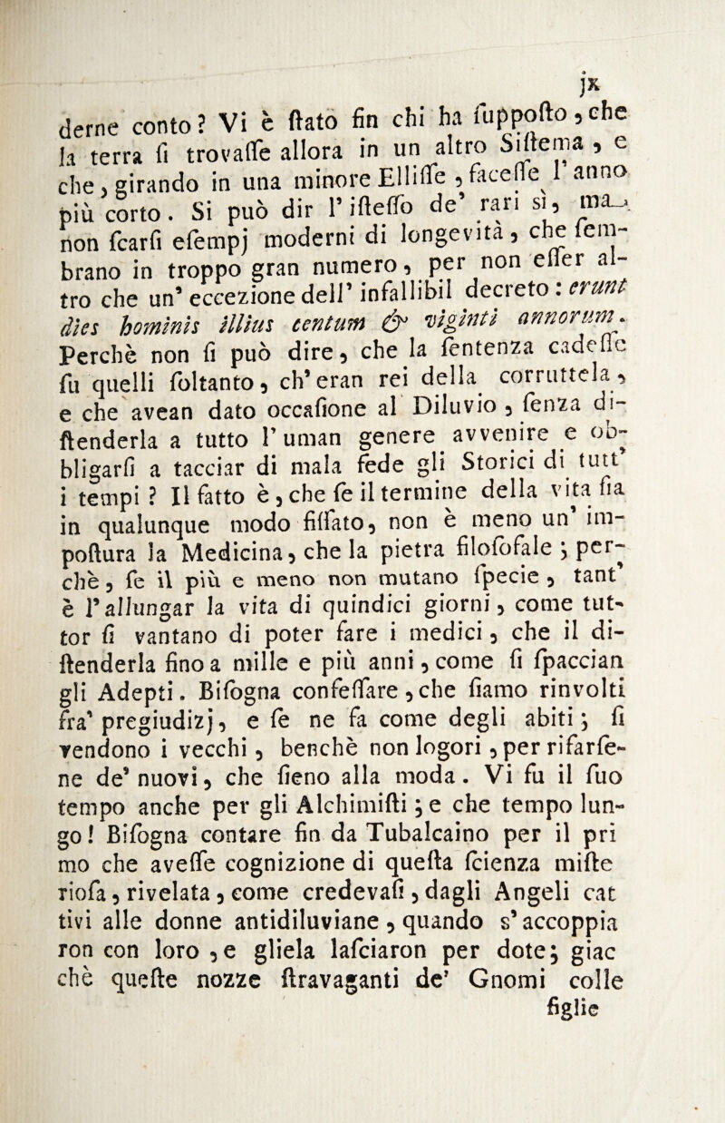 ]X. derne conto’ Vi è flato fin chi ha fuppofto,che h terra fi trovate allora in un altro hiitcn.a , e che, girando in una minore Ellite , face e^ anno più corto. Si può dir l’Mete de’ rari si, non fcarfi efempi moderni di longevità, che leni- brano in troppo gran numero, per non efier al¬ tro che un* eccezione dell’ infallibii decreto : erunt dies homình fflius centum & vìgìntì armorm Perchè non fi può dire, che la fentenza cadette fu quelli foltanto, ch’eran rei della corruttela , e che avean dato occafione al Diluvio , fenza di- ftenderla a tutto l’uman genere avvenire e ob¬ bligarli a tacciar di mala fede gli Storici di tutt i tempi ? Il fatto è, che fe il termine della vita ha in qualunque modo Affato, non è meno un im- poflura la Medicina, che la pietra fìloiofale j per¬ chè , fe il piu e meno non mutano fpecie , tant è rallungar la vita di quindici giorni, come tut> tor fi vantano di poter fare i medici, che il di¬ ffonderla fino a mille e più anni, come fi fpaccian gli Adepti. Bifògna conferire,che fiamo rinvolti fra’pregiudizi, e fè ne fa come degli abiti ; fi Tendono i vecchi, benché non logori ,perrifarfe- ne de’ nuovi, che fieno alla moda. Vi fu il fuo tempo anche per gli Alchimifti j e che tempo lun¬ go! Bifogna contare fin da Tubalcaino per il pri mo che avelie cognizione di quefta feienza mille riofa, rivelata, come credeva!!, dagli Angeli cat tivi alle donne antidiluviane , quando s’accoppia ron con loro ,e gliela lafciaron per dote; giac chè quelle nozze {Iravaganti de’ Gnomi colle ' figfie