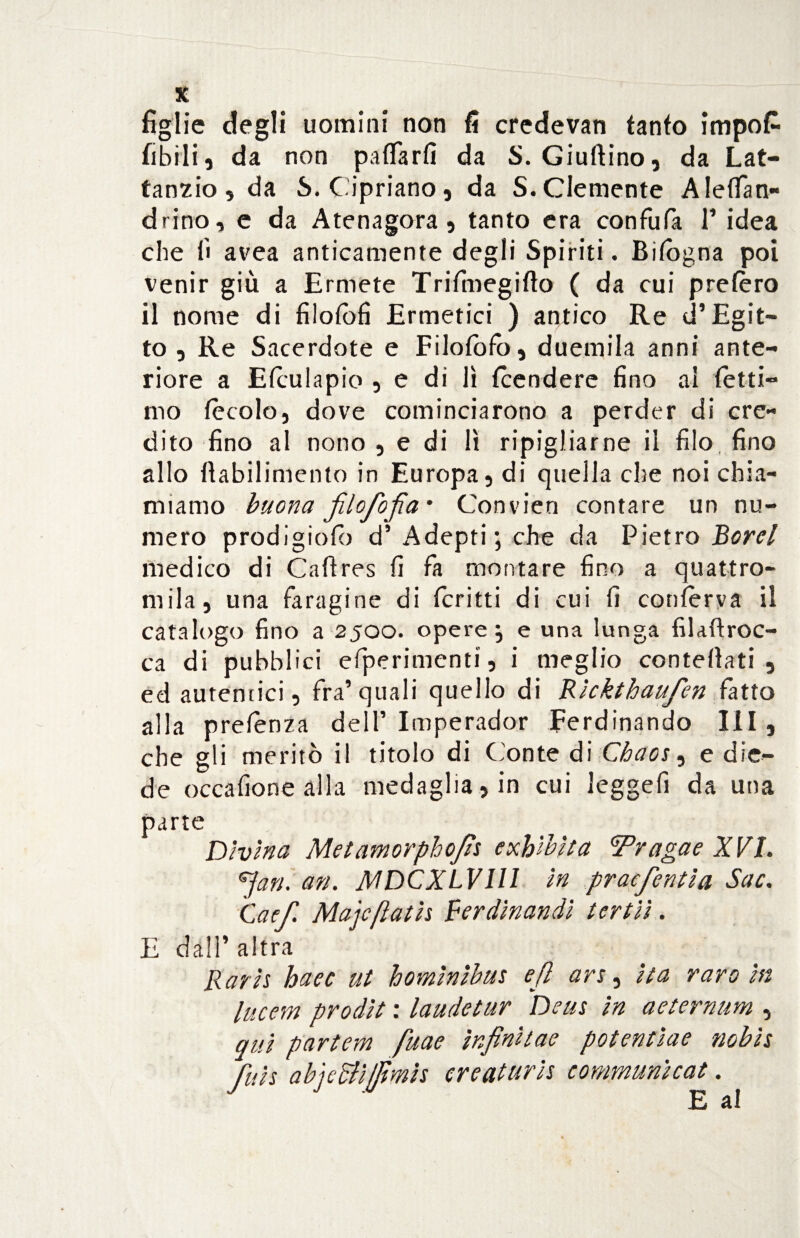 X figlie degli uomini non fi credevan fanto impo£ fibili, da non paffarfi da S. Giuftino, da Lat¬ tanzio, da S. Cipriano, da S.Clemente A ledati- drino, e da Atenagora , tanto era confufa F idea che fi avea anticamente degli Spiriti. Bilogna poi venir giù a Ermete Trifinegifto ( da cui prefèro il nome di filofofi Ermetici ) antico Re d’Egit¬ to , Re Sacerdote e Filofofo, duemila anni ante¬ riore a ERulapio , e di lì Rendere fino al fétti¬ mo fècolo, dove cominciarono a perder di cre¬ dito fino al nono , e di lì ripigliarne il filo fino allo fìabilimento in Europa, di quella che noi chia¬ miamo buona jilofofia’ Convien contare un nu¬ mero prodigiofb d’ Adepti; che da Pietro Borei medico di Cafìres fi fa montare fino a quattro¬ mila, una faragine di ferirti di cui fi confèrva il catalogo fino a 2500. opere; e una lunga filaftroc- ca di pubblici efperimenti, i meglio contortati , ed autentici, fra’quali quello di Ricktbaufen fatto alla prelenza dell’ Imperador Ferdinando III, che gli meritò il titolo di Conte di Chaos, e die¬ de occafione alla medaglia, in cui leggefi da una parte Divina Metamorphojìs exhibit a Tragae XVL 6Jan. an. MDCXLVIII in praefentia Sue. Caef Majcfìatis Ferdinandì tertii. E dall’altra Bar is haec ut homìnibus ejì ars, ita raro in lucem prodìt : laudetur Deus in aeternum , qui partem fuae ìnfìnìtae potentiae nobis Jiils abjedliffimis ereaturis communìcat. E al