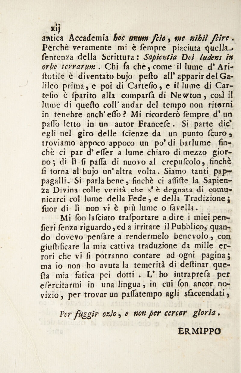 K1J antica Accademia hoc umm fcìo, wc nìhìl fcire. Perchè veramente mi è Tempre piaciuta quella_> Sentenza della Scrittura: Sapìentia Del ludem in orbe (crrarum . Chi fa che, come il lume d’Ari- tìotile è diventato bujo petto all’apparir del Ga¬ lileo prima, e poi di Cartello, c il lume di Car¬ tello è Sparito alla comparla di Newton, così i! lume di quello coll' andar del tempo non ritorni in tenebre aneli’elio? Mi ricorderò tempre d’un palio Ietto in un autor Francete. Si parte die* egli nel giro delle Scienze da un punto (curo, troviamo appoco appoco un po*di barlume fin¬ ché ci par d’ etter a lume chiaro di mezzo gior¬ no ; di lì fi palla di nuovo al crepulcolo, finché fi torna al bujo un’ altra volta. Siamo tanti pap¬ pagalli^. Si parla bene, finché ci affitte la Sapien¬ za Divina colle verità che $* c degnata di comu¬ nicarci col lume della Fede, e della Tradizione; fuor di lì non vi è più lume o favella. Mi lòri lateiato trafportare a dire i miei pen¬ sieri lènza riguardo, ed a irritare il Pubblico, quan¬ do dovevo penfare a rendermelo benevolo, con giuftificare la mia cattiva traduzione da mille er¬ rori che vi fi potranno contare ad ogni pagina; ma io non ho avuta la temerità di deftinar que¬ lla mia fatica pei dotti . V ho intraprefa per efercitarmi in una lingua, in cui fon ancor no¬ vizio , per trovar un palfatempo agli sfaccendati, Per fuggir ozio, e non per cercar gloria. ERMIPPO