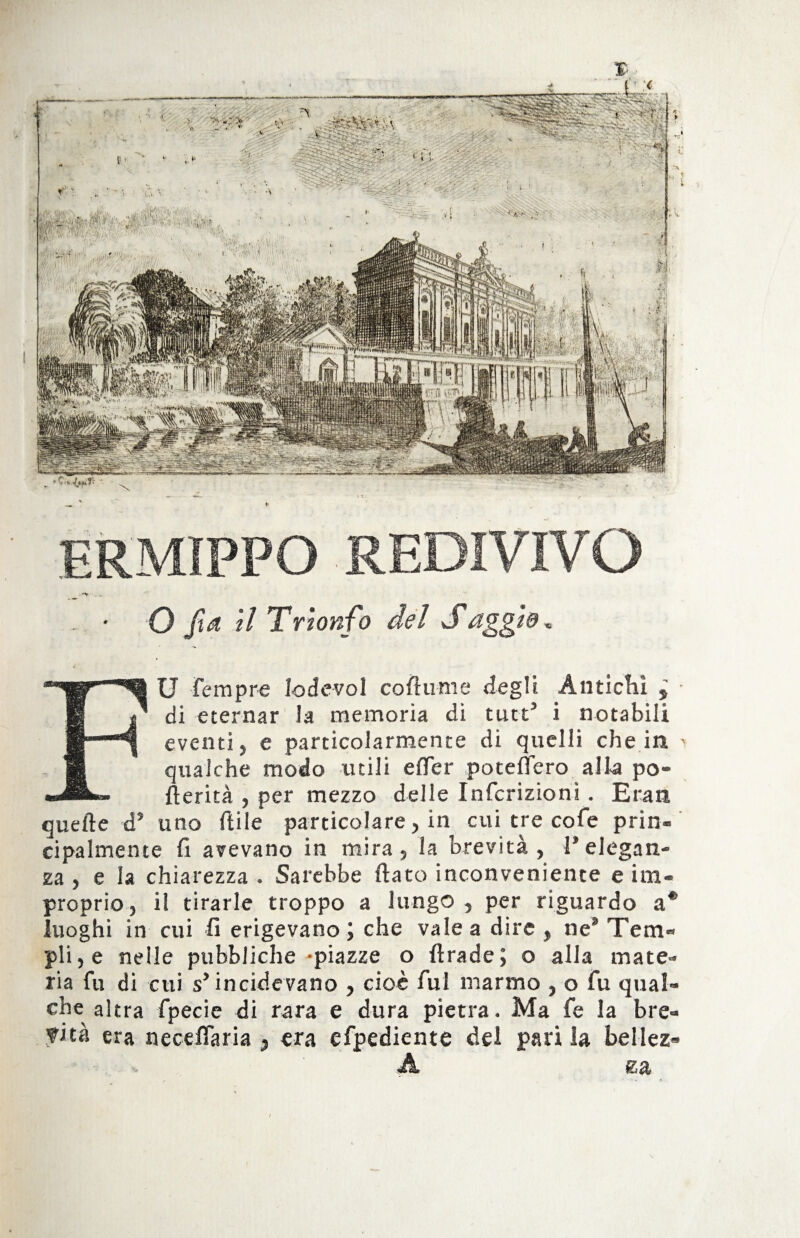 - • O fid il Trionfo del Saggio, FU Tempre lodevoì coftume degli Antichi 5 • di eternar la memoria di tute’ i notabili eventi, e particolarmente di quelli che in > qualche modo utili efler potettero alla po- fterità , per mezzo delle Infcrizioni. E ran quelle ds uno ftile particolare, in cui tre cofe prin¬ cipalmente fi avevano in mira, la brevità, Pelegan¬ za , e la chiarezza . Sarebbe fiato inconveniente e im¬ proprio, il tirarle troppo a lungo, per riguardo a* luoghi in cui fi erigevano ; che vale a dire , ne9 Tem¬ pli , e nelle pubbliche-piazze o firade ; o alla mate¬ ria fu di cui s’ incidevano , cioè fui marmo , o fu qual¬ che altra fpecie di rara e dura pietra. Ma fe la bre¬ vità era neceffaria , era efpediente dei pari la bellez» K: a \