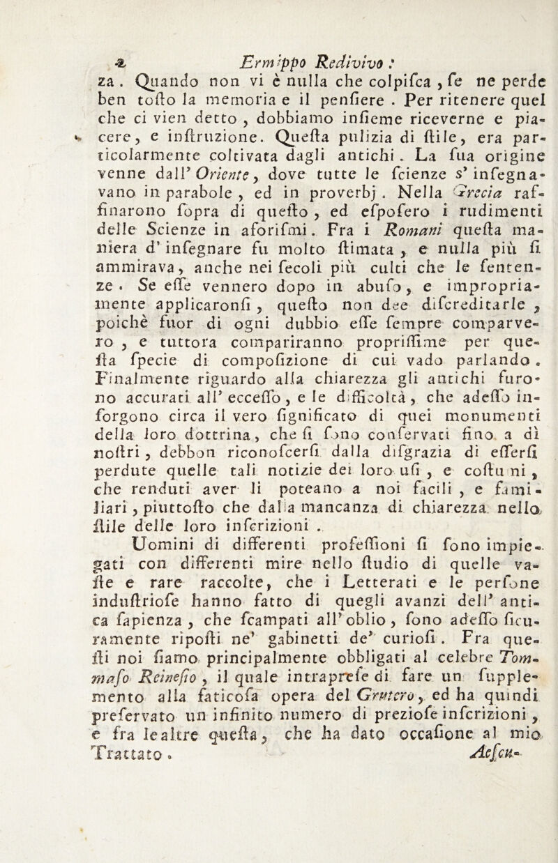 za . Qiiando non vi è nulla che colpifca , Te ne perde ben torto la memoria e il penfiere . Per ritenere quel che ci vien detto , dobbiamo inficine riceverne e pia¬ cere , e inftruzione. Quella pulizia di ftile, era par¬ ticolarmente coltivata dagli antichi . La fua origine venne da 11” Oriente, dove tutte le fcienze s’ infogna¬ vano in parabole , ed in proverb) . Nella ir sci a raf¬ finarono fopra di quello , ed efpofero i rudimenti delle Scienze in aforifmi. Fra i Romani quella ma¬ niera d’infegnare fu molto {limata , e nulla più fi ammirava, anche nei fecoli più culti che le fenten- ze . Se effe vennero dopo iti abufo, e impropria¬ mente applicaronfi , quello non dee difcredicarle , poiché fuor di ogni dubbio effe femore comparve¬ ro , e tuttora compariranno proprilfime per que¬ lla fpecie di compofizione di cui vado parlando . Finalmente riguardo alla chiarezza gli antichi furo¬ no accurati all* ecceffo , e le dfficoltà , che aderto iti¬ fo rgo no circa il vero lignificato di quei monumenti delia loro dottrina, cheli fono confervati fino a dì rtollri , debbon riconofcerfi dalla difgrazia di efferfi perdute quelle tali notizie dei loro ufi , e collii ni , che renduti aver li poteano a noi facili , e fami¬ liari, piuttofto che dalia mancanza di chiarezza nella ilile delle loro infcrizioni .. Uomini di differenti profertìoni fi fono impie-, gati con differenti mire nello Audio di quelle va¬ ile e rare raccolte, che i Letterati e le perfone indullriofe hanno fatto di quegli avanzi deli’ anti¬ ca fapienza , che fcampati all*oblio, fono aderto ficu- ramente riporti ne' gabinetti de’ curiofi . Fra que¬ lli noi fiamo principalmente obbligati al celebre Tom- raafo Reinefio , il quale intraprele di fare un fupple- mento alla faticofa opera del Gruferò y ed ha quindi prefervato un infinito numero di preziofe infcrizioni , e fra lealtre quella, che ha dato occafione a! mio Trattato. - Aefca-