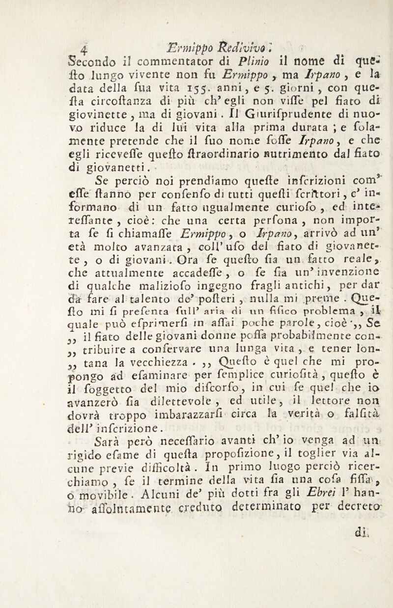 Secondo il commentator di Plinio il nome di que¬ llo lungo vivente non fu Ermìppo , ma Irpano , e la data della fila vita 155. anni, e 5, giorni , con que¬ lla circoflanza di più ch’egli non vifle pel fiato di giovinette, ma di giovani . Il Gturifprudente di nuo¬ vo riduce la di lui vita alla prima durata ; e fola- mente pretende che il fuo nome folle Irpano, e che egli ricevente quello fìraordinario nutrimento dal fiato di giovanetti. - ' Se perciò noi prendiamo quelle infcrizioni com9 effe Hanno per confenfo di tutti quelli feritori, e’ in¬ formano di un fatto ugualmente curiofo , ed into tettante , cioè: che una certa perfona , non impor¬ ta fe fi chiamalTe Ermìppo, o Irpano, arrivò ad un” età molto avanzata, coll’ufo del fiato di giovanot¬ te , o di giovani . Ora fe quello fia un, fatto reale, che attualmente accadeffe, o fe fia un’ invenzione di qualche maliziofo ingegno fragli antichi, per dar dà fare al talento de’ poderi , nulla mi pr-eme . Que¬ llo mi fi preferita full’ aria di un fiiico problema , il quale può efprimerfi in affai poche parole, cioè-,, Se T, il fiato delle giovani donne polfa probabilmente con- tribuire a con ferva re una lunga vita e tener Ion- 3, tana la vecchiezza . ,, Quello è quel che mi pro¬ pongo ad efaminare per femplice curiofità , quello è il foggetto del mio difeorfo, in cui fe quel che io avanzerò fia dilettevole, ed utile, il lettore non dovrà troppo imbarazzarfi circa la verità o falfità dell’ infcrizione. Sarà però necelfario avanti eh’ io venga ad un rigido efame di quella propofizione, il toglier via al¬ cune previe difficoltà. In primo luogo perciò ricer¬ chiamo, fe il termine della vita fia una cofa fittìr, o movibile. Alcuni de’ più dotti fra gii Ebrei 1’ han¬ no aflohuamentc creduto determinato per decreto'