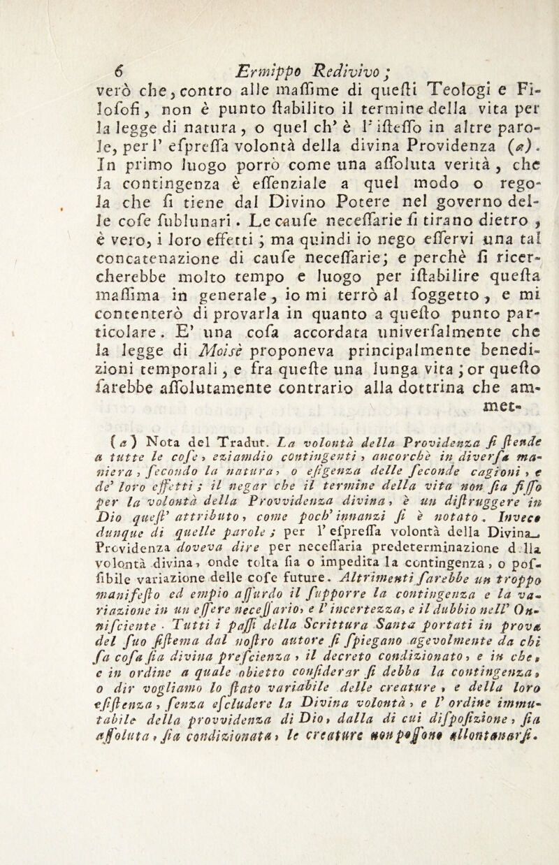 vero che , contro alle ma Alme di quelli Teologi e Fi» lofofi, non è punto ftabilito il termine della vita per la legge di natura, o quel eh’ è F ilteflb in altre paro¬ le, peri’ efprcffa volontà della divina Previdenza (a). In primo luogo porrò come una a fio Iuta verità , che la contingenza è effenziale a quel modo o rego¬ la che fi tiene dal Divino Potere nel governo del¬ le cofe fublunari. Le caufe necelTarie fi tirano dietro , è vero, i loro effetti ; ma quindi io nego eflervi una tal concatenazione di caufe necelTarie; e perchè fi ricer¬ cherebbe molto tempo e luogo per iltabilire quella ma filma in generale, io mi terrò al Toggetto , e mi contenterò di provarla in quanto a quello punto par¬ ticolare. E’ una co fa accordata univerfalmente che la legge di Moìs'e proponeva principalmente benedi¬ zioni temporali, e fra quelle una lunga vita ; or quello farebbe afiolutamente contrario alla dottrina che ara- \ met- { a ) Nota del Tradut. La volontà della Provìdenza fi flettete a tutte le cofe > eziamdio contingenti ? ancorché in diver fa ma« niera ? fecondo la natura •> o efigenza delle feconde cagioni ? e de’ loro effetti; il negar che il termine della vita non fa fi (fio per la volontà della P rovvidenza divina, e un diflruggere in Dio queff attributo, come podi innanzi fi e notato . Invece dunque di quelle parole ; per V efprefla volontà della Divina-, Previdenza doveva dire per neceflaria predeterminazione d Ila. volontà divina? onde tolta fia o impedita la contingenza? o pof- Ubile variazione delle cofe future. Altrimenti farebbe un troppo inanifeflo ed empio a fardo il fupporre la contingenza e la va* riazìone in un e (fiere neeejj arioì e V incertezza, e il dubbio nelV On- nifeiente • Tutti i puffi della Scrittura Santa portati in prova, del fuo fiftema dal noftro autore fi fpiegano agevolmente da chi fa c of a fi a divina preferenza > il decreto condizionato ? e in che, e in ordine a quale obietto confiderai' fi debba la contingenza * o dir vogliamo lo fiato variabile delle creature » e della loro *fift enza ? fenza efcludere la Divina volontà ? e V ordine immu¬ tabile della provvidenza di Dio* dalla di cui difpofizione ? fia affo luta, fia condizionata» le creature non p& font allontanorfi.