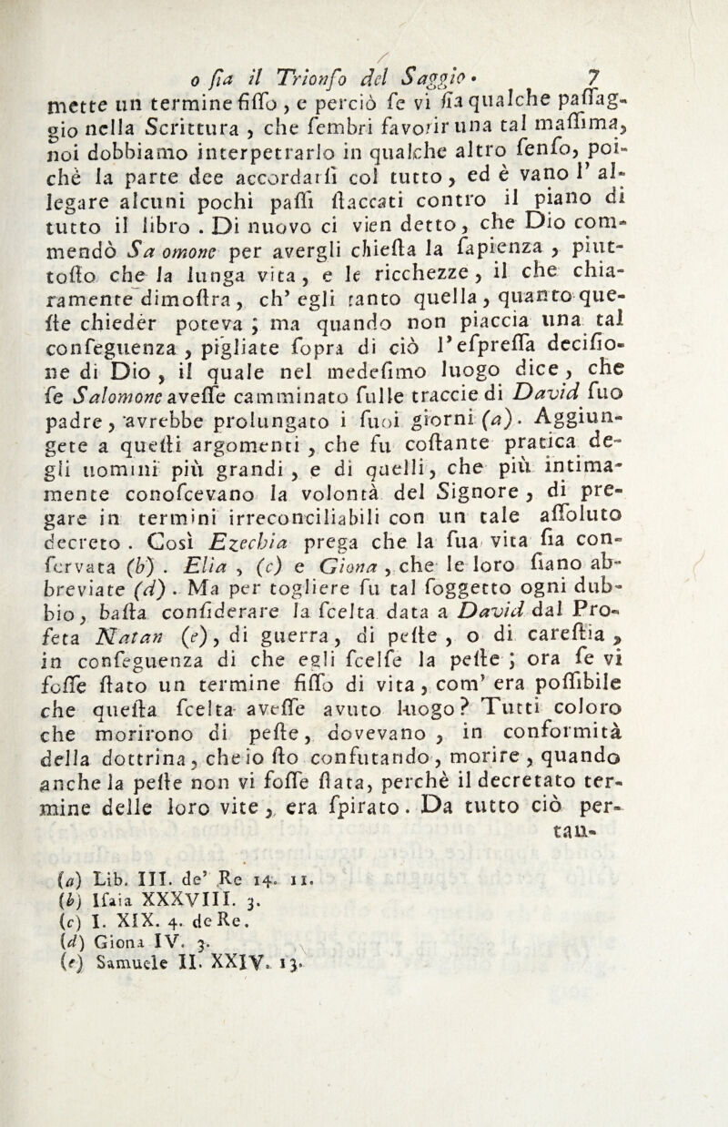 mette un termine fido , e perciò fe vi fia qualche paffag** gio nella Scrittura , che ferii bri favorir una tal m affi ma*, noi dobbiamo interpetrarlo in qualche altro fenfo, poi¬ ché la parte dee accordarli col tutto, ed è vano 1 al¬ legare alcuni pochi palli (laccati contro il piano di tutto il libro . Di nuovo ci vien detto , che Dio com¬ mendò Saomone per avergli chieda la fapienza , pint- tolto che Ja lunga vita, e le ricchezze, il che chia~ ramente dimoftra , eh5 egli ranto quella, quanto que- de chieder poteva J ma quando non piaccia lina tal confeguenza , pigliate fopra di ciò P efprefla decido» ne di Dio , il quale nel mededmo luogo dice , che fe Salomone avelfe camminato falle tracciedi David £no padre, avrebbe prolungato i fuoi giorni (a). Aggiun¬ gere a quelli argomenti , che fu codante pratica de¬ gli uomini più grandi, e dì quelli, che più intima¬ mente conofcevano la volontà del Signore , di pre¬ gare in termini irreconciliabili con un tale a doluto decreto . Così Ezechia prega che la fua^ vita da con¬ fer vaca (b) . Elia y (c) e Giona , che le loro dano ab** breviate (d) . Ma per togliere fu tal foggetto ogni dub¬ bio, bada condderare la fceha data a David dal Pro¬ feta Natan (e), di guerra, di pelle , o di caredia % in confeguenza di che egli feelfe la pelle J ora fe vi folfe dato un termine fido di vita, com’ era poffibile che quella feelta avelfe avuto luogo? Tutti coloro che morirono di pede, dovevano, in conformità della dottrina , che io do confutando , morire , quando anche la pelle non vi fede data, perchè il decretato ter¬ mine delle loro vite,, era fpirato. Da tutto ciò per¬ ca n- (a) Lib. III. de? Re 14*. il. (b) Ifaia XXXVIII. 3. (c) I. XIX. 4. de Re. {d) Giona IV. 3. (f) Samuele IL XXIV- ij»