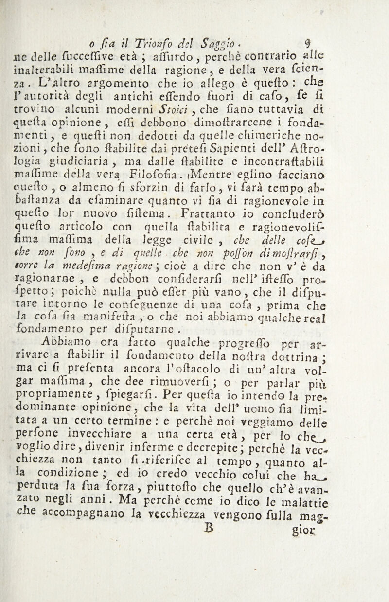 ne delle fucceffive età ; aflurdo, perchè contrario alle inalterabili malli me della ragione, e della vera feien- za . L’altro argomento che io allego è quello : che l’autorità degli antichi e (Tendo fuori di cafo, le fi trovino alcuni moderni Stoici, che fìano tuttavia di quella opinione , elfi debbono di moli farcene i fonda¬ menti , e quelli non dedotti da quelle chimeriche no¬ zioni , che fono (Libi!ite dai pre'tefi Sapienti dell’ Aero¬ logia gitidiciaria , ma dalle flabilite e incontraflabiii ma Hi me della vera Filofofia. (Mentre eglino facciano quello , o almeno li sforzin di farlo, vi farà tempo ab- balìanza da efaminare quanto vi lia di ragionevole in quello lor nuovo fuìema. Frattanto io concluderò quello articolo con quella (labilità e ragionevolif- fima maliima della legge civile , che delle che non fono , e di quelle, che non pojfon di mcflrarf, corre la medeftna ragione j cioè a dire che non v’ è da ragionarne , e debbo n con fiderà rii nell’ iflelfo pro¬ getto ; poiché nulla può elfer più vano, che il difpu- tare intorno le conseguenze di una cofa , prima che Ja cofa fin manifella , o che noi abbiamo qualche real fondamento per difputarne . Abbiamo ora fatto qualche progrelfo per ar¬ rivare a (labiIir il fondamento della nollra dottrina ; ma ci fi prefenta ancora l’oftacolo di un’altra vol- gar ma (li ma , che dee rimuoverli ; o per parlar più propriamente, fpiegarfi. Per quella io intendo la pre¬ dominante opinione, che la vita dell9 uomo fia limi¬ tata a un certo termine : e perchè noi veggiamo delle perfone invecchiare a una certa età, per lo che_> voglio dire, divenir inferme e decrepite; perchè la vec¬ chiezza non tanto li .riferifee al tempo, quanto al¬ la condizione ; ed io credo vecchio colui che ha_. perduta la Tua Forza, piuttolìo che quello disavan¬ zato negli anni. Ma perchè cerne io dico le malattie cne accompagnano la vecchiezza vengono folla mag- B gior