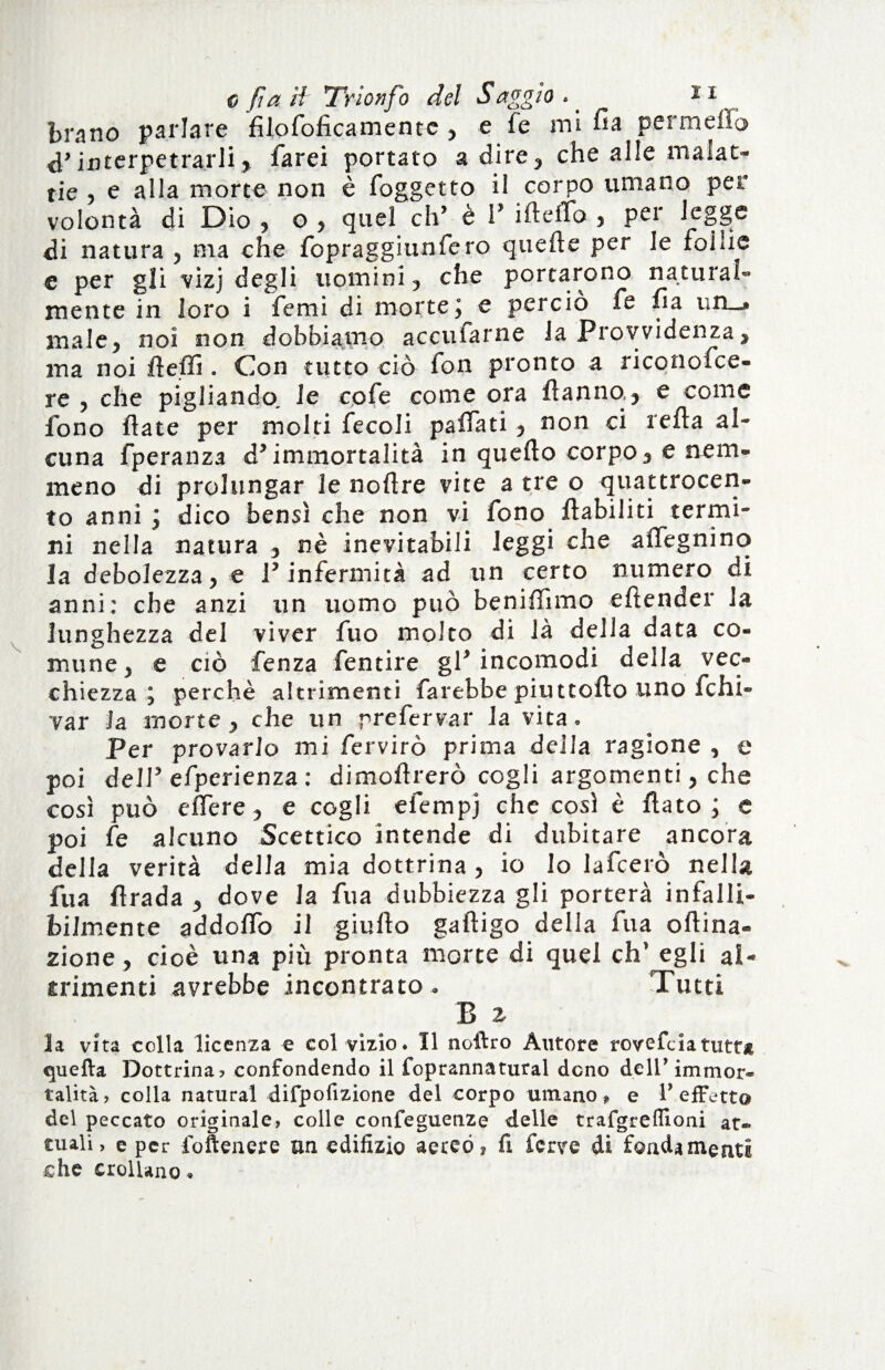 brano parlare filofoficamentc , e fé mi fia permeilo d’interpetrarli, farei portato adire, che alle malat¬ tie , e alla morte non è foggetto il corpo umano per volontà di Dio , o , quel eh’ è 1’ ifteffo , per legge di natura 5 ma che fopraggiunfero quefte per le foiìie e per gli vizj degli uomini, che portarono naturai- mente in loro i femi di morte ; e perciò fe Ila un_» male, noi non dobbiamo accufarne la Provvidenza, ma noi Aeffi. Con tutto ciò fon pronto a riconofce- re , che pigliando, le cofe come ora Aanno, e come fono fiate per molti fecoli palfati, non ci iella al¬ cuna fperanza d’immortalità in quello corpo, e nem¬ meno di prolungar le nollre vite a tre o quattrocen¬ to anni ; dico bensì che non vi fono llabiliti termi¬ ni nella natura , nè inevitabili leggi che affegnino la debolezza, e l’infermità ad un certo numero di anni: che anzi un uomo può beniffimo elìender la lunghezza del viver fuo molto di là della data co¬ mune, e ciò fenza fentire gl’incomodi della vec¬ chiezza j perchè altrimenti farebbe piuttofto uno fchi- var Ja morte, che un prefervar la vita. Per provarlo mi fervirò prima della ragione , e poi dell’ efperienza : dimollrerò cogli argomenti, che così può eflere, e cogli efempj che così è flato; e poi fe alcuno Scettico intende di dubitare ancora delia verità della mia dottrina, io lo lafcerò nella fu a flrada , dove la fu a dubbiezza gli porterà infalli¬ bilmente addolfo il giufto gaftigo della fu a oftina- zione, cioè una più pronta morte di quel eh’ egli al¬ trimenti avrebbe incontrato . Tutti B z la vita colla licenza e col vizio. Il noilro Anfore rovefeia tutta quella Dottrina» confondendo il foprannatural dono dell’immor¬ talità, colla naturai difpofizione del corpo umano, e 1’effetto del peccato originale, colle confeguenze delle trafgreflioni at¬ tuali, e per loftenere un edifizio aereo, fi ferve di fondamenti che crollano.