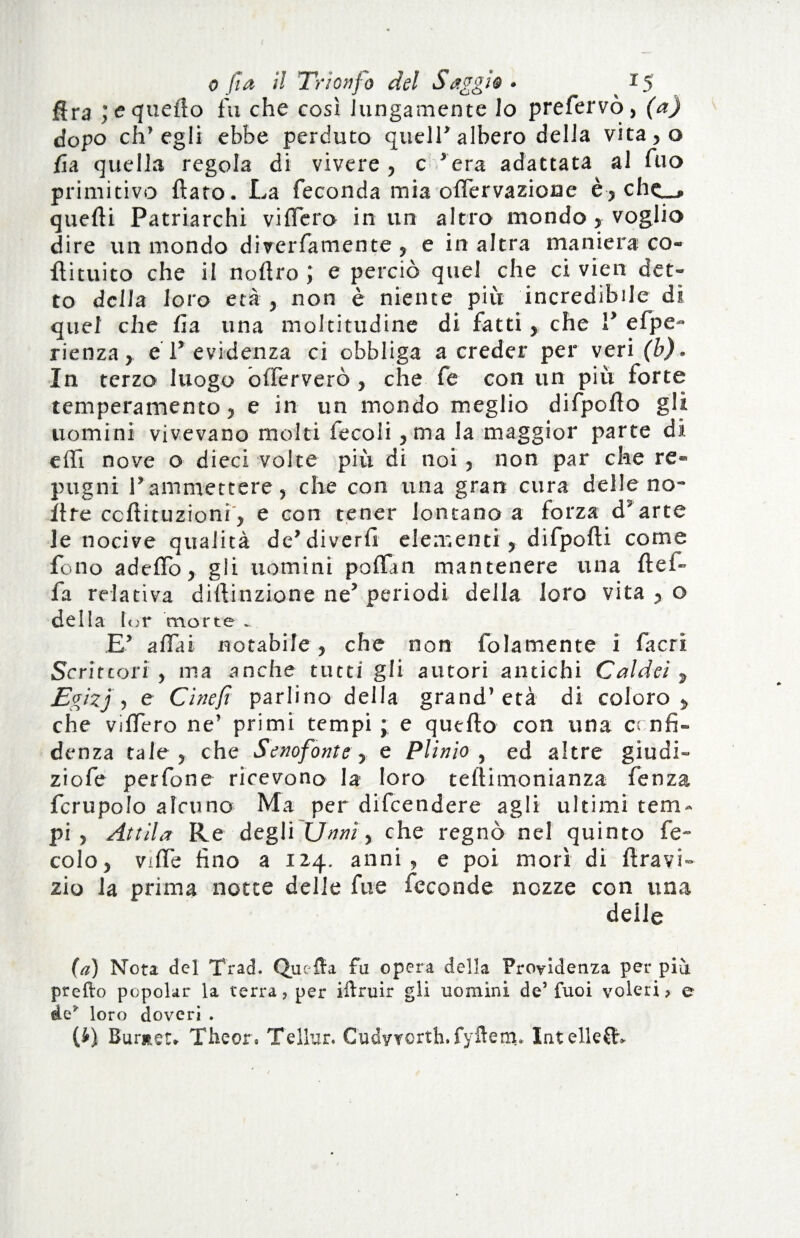 f o fia il Trionf o del Saggio * 15 ffra ;e quello fu che così lungamente lo prefervò, (a) dopo ch’egli ebbe perduto queir albero della vita,o fui quella regola di vivere , c ’era adattata al fuo primitivo flato. La feconda mia offervazione è, chc_, quelli Patriarchi viffero in un altro mondo , voglio dire un mondo diverfamente , e in altra maniera co- flituito che il nollro ; e perciò quel che ci vien det¬ to della loro età , non è niente più incredibile di quel che fia una moltitudine di fatti , che 1* efpe- rienza , e 1* evidenza ci obbliga a creder per veri (b). In terzo luogo o(ferverò , che fe con un più forte temperamento, e in un mondo meglio difpoflo gli uomini vivevano molti fecoli , ma la maggior parte di e (Ti nove o dieci volte più di noi , non par che re¬ pugni l’ammettere, che con una gran cura delle no- flre ccflituzioni, e con tener lontano a forza d5arte le nocive qualità de’diverfi elementi , difpofli come fono adeffo, gli uomini poffan mantenere una flef- fa relativa dillinzione ne’ periodi della loro vita , o dell a tor morte ^ E’ affai notabile, che non folamente i facri Scrittori , ma anche tutti gli autori antichi Caldei s Egizj , e Ci ne fi parlino della grand’età di coloro , che viffero ne’ primi tempi ; e quello con una confi¬ denza tale, che Senofonte, e Plinio, ed altre giudi- ziofe per fon e ricevono la loro teflimonianza fe n za fcrupolo alcuno Ma per difeendere agli ultimi tem¬ pi , Attila Re degli C7nnì, che regnò nel quinto fe- colo, viffe fino a 114. anni, e poi morì di flravi- zio la prima notte delle fu e feconde nozze con una deile (a) Nota del Trad. Quella fu opera della Previdenza per più predo popolar la terra, per iftruir gli uomini de’fuoi voleri, e de* loro doveri . (£) Burnir- The or. Tellur. Cudyrorth.fyftem* Intelle£tv