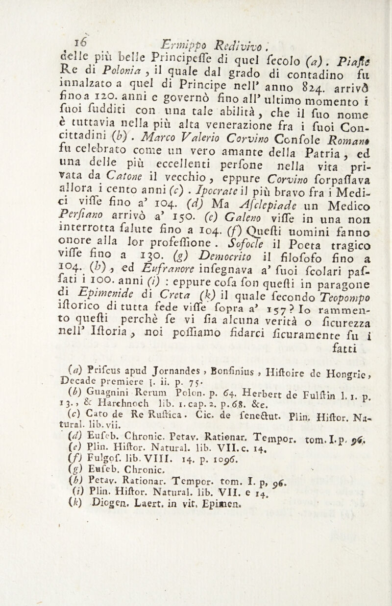 / celle più belie Principeffe di quel fecolo (a) . Pi afte Ke ci Polonia , il quale dal grado di contadino fu innalzato a quel di Principe nell’ anno 824 arrivò noVi?: annì c governò fino all’ ultimo momento i fuoi uidditi con una tale abilità , che il fuo nome e tuttavia nella più alta venerazione fra i fuoi Con¬ cittadini (b) . Mano Valerio Corvino Confole Romanè iti celebrato come un vero amante della Patria, ed una delie più eccellenti perfone nella vita pri¬ vata da Catone il vecchio , eppure Corvino for palla va . 0oonto anni (c) . IpocrateW più bravo fra i Medi¬ ci ville fino a’ 104. (d) Ma slfclepiade un Medico Perjiano arrivò a’ 150. (e) Galeno viffe in una non interrotta falute fino a 104. (f) Quelli uomini fanno oiiore aiJa lor profeffione . Sofocle il Poeta tragico vide fino a 130. (g) Democrito il filofofo fino a 104. (Ù) } ed Enfranore infegnava a’fuoi fcolari pa fi- fi^1 anni (i) : eppure cofa fon quelli in paragone 1 Up imeni de di Creta (k) i] quale fecondo Teopompo uforico di tutta fede vilfe fopra a’ 157? Io rammen¬ to quelli perchè fe vi fia alcuna verità o ficurezza nell Moria, noi polliamo ridarci ficuramente fu i fatti (a) Frifcus apud Jornandes , Bonfinius , Hiftoire de Hon^rle, Decade premiere ]. ii. p. 75. D (b) Guagnini Rerum Pclon. p. 64. Herbert de Fulflin 1 1 t> 13.» & Harehnoch lib. i.cap.2. p.6S. &e. P' (c) Caro de Re Ruftica. Cic. de feneftut. Plin. Hiftor Na¬ turai. lib. vii. {d) Eufeb. Chronic. Fetav. Ratienar. Tempor. tom.I.p.ffc (?) Plin. Hiftor. NaturaL lib. VILc. 14, (fi Fulgof. lib. Vili. 14. p. io$6. (g) Eufeb. Chronic, (k) Petav. Rational*. Temper, tom. I. p, (i) Plin. Hiftor. Natural, lib. VII. e (k) Dicgen. Laert» in vit, Epinen* «