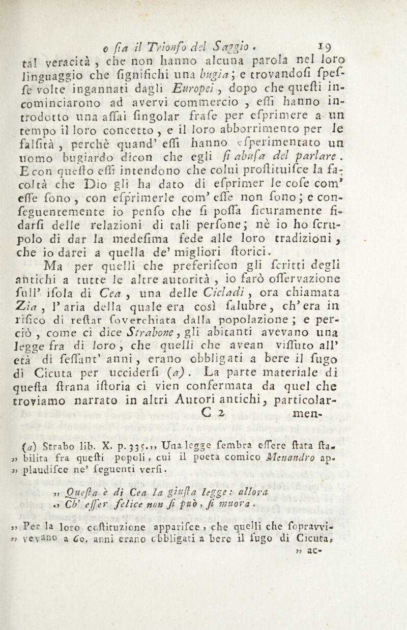ta! veracità , che non hanno alcuna parola nei loro linguaggio che lignifichi una bugiai e trovandoli fip e fi¬ fe volte ingannati dagli Europei, dopo che quelli in¬ cominciarono ad avervi commercio , effi hanno in¬ trodotto una affai fingolar frale per efiprimere a- un tempo il loro concetto , e i! loro abbonamento per le fallita , perchè quand’ elfi hanno eiperimentato un uomo bugiardo dicon che egli fi abufa dei parlare. E con quello dii intendono che colui prollituifee la fa- col tà che Dio gli ha dato di efprimer le cofe com* e fi e fono , con efprimerle coni’effe non fono j e con- feguentemente io penfo che li poffa ficuramente fi¬ darli delle relazioni di tali perfone; nè io ho fcru- polo di dar la medefìma fede alle loro tradizioni , che io darei a quella de’ migliori fiorici. Ma per quelli che preferì fico n gli ferirti degli antichi a tutte le altre autorità , io farò offervazione full’ i loia di Cea , una delle Ci dadi, ora chiamata Zia, l’aria della quale era così fai libre, ch’era in rifico di reftar foverchiata dalla popolazione ; e per¬ ciò , come ci dice Strabane, gli abitanti avevano una legge fra di loro, che quelli che avean viffuto all’ età di feffant’ anni , erano obbligati a bere il fugo di Cicuta per ucciderli (a) . La parte materiale di quella ftrana iftoria ci vien confermata da quel che troviamo narrato in altri Autori antichi, particolar- C 2. men- (a) Strabo lib. X. Una legge fembra effere fiata fta. bilita fra quefti popoli, cui il poeta comico Malandrò ap. » plaudifce ne’ feguenti veri!. ,, Qiiefta e di Cea la gufa legge : allora .> C/S effe r felice non fi può, fi muova. j> Per la loro coftituzione apparifee > che quelli che fopravvi- >ì yevano a Co, anni erano obbligati a bere il iugo di Cicuta, 79 ac*
