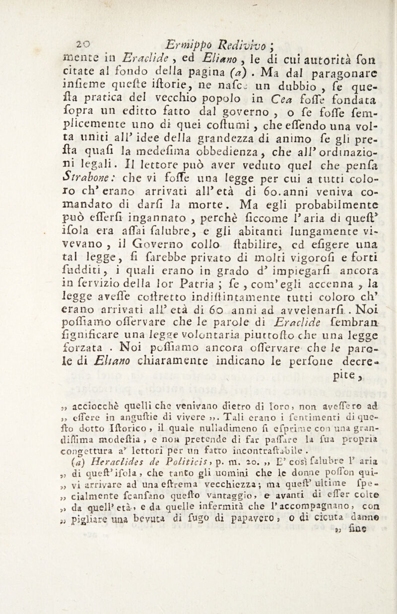 niente in Era eli de > ed Ebano 5 le di cui autorità fon citate ai fondo delia pagina (a) . Ma dai paragonare inficine quelle iftorie, ne nafee un dubbio , fe que¬ lla pratica del vecchio popolo in Cea foffe fondata fopra un editto fatto dal governo y o fe foffe fern- piicemente uno di quei cortami , che effendo una vol¬ ta uniti alT idee della grandezza di animo fe gli pre¬ ila quali la medefima obbedienza > che alT ordinazio¬ ni legali. Il lettore può aver veduto quei che pen fa Str abone: che vi foffe una legge per cui a tutti colo¬ ro eh’erano arrivati all’età di 60.anni veniva co¬ mandato di darli la morte. Ma egli probabilmente può offerii ingannato y perchè ficcarne l’aria, di quell5 ifola era affai fai libre, e gii abitanti lungamente vi¬ vevano 5 il Governo colio ftabilire^ cd efigere una tal legge, fi farebbe privato di molti v.igorofi e forti fudditi y i quali erano in grado dy impiegarli ancora in fervizio della lor Patria ; fe ? com’egli accenna y la legge avelie ccltretto indi 11 intani ente tutti coloro chf erano arrivati all5 età di 6o anni ad avvelenarli . Noi polliamo offervare che le parole di Eracìide fembran figmficare una legge volontaria pi ut torto che una legge forzata . Noi polliamo ancora olfervare clic le paro¬ le di Ebano chiaramente indicano le perfone decre* ?? acciocché quelli che venivano dietro di loro? non averter© ad 3? eflere in angufeìe di vivere Tali erano i Pentimenti di que~ fto dotto Iftorico ? il quale nulladimeno fi efpdme con una gran- diflima modeftia , e non pretende di far pattare la fua propria congettura ar lettori per un fatto incontrali ab ile . (a) Heraclides de Politici $ > p. m. co. ,, E? così falubre Y aria 53 di queft?ifola, che tanto gli uomini che le donne poflon qui- vi arrivare ad unaeflrema vecchiezza; ma quell’ ultime fp e » ,, cialnicnte fc anfano quello vantaggio, e avanti di e fi e r colte 5, da quell* età » e da quelle infermità che V accompagnano, con „ pigliare una bevuta di fugo di papavero * 0 di cicuta dami© n iìao