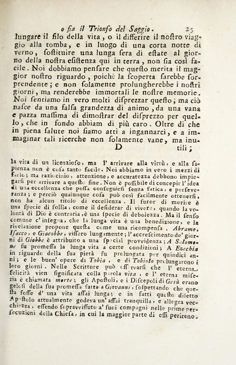 lunga re il filo della vita , o il differire il n offro viag¬ gio alla tomba, e in luogo di una corta notte dì verno, foftituire una lunga fera di eflate al gior¬ no della noflra efiflenza qui in terra , non fia così fa¬ cile. Noi dobbiamo penfare che quefto merita il mag¬ gior noftro riguardo , poiché la fcoperta farebbe for- prendente ; e non folamente prolungherebbe i noftri giorni, ma renderebbe immortali le noflre memorie. Noi fendamo in vero molti difprezzar quello ; ma ciò nafee da una fai fa grandezza di animo , da una vana e pazza ma (fi ma di dimoftrar del difprezzo per quel» lo, che in fondo abbiam di più caro. Oltre di che in piena falute noi fìamo atti a ingannarci, e a im¬ maginar tali ricerche non folamente vane, ma inu- D dii ; la vira di un licenziofo > ma 1* arrivare alla virtù» e alla fa- pienza non e coli tanto facile* Noi abbiamo in vero i mezzi dì f*ilo; ma raziocinio? attenzione? e accuratezza debbono impie- garfi per arrivare a quello fine. Non è pofllbile di concepir V idea di una eccellenza che polla confeguirfi fenza fatica ? e perfeve* ranza ; e perciò qualunque cola può così facilmente ottenerli, non ha alcun titolo di eccellenza . Il furor di morire è una ipecie di follìa? come il defiderar di vivere, quando la vo¬ lontà di Dio è contraria ,è una Ipecie di debolezza. Mail fenfo comune c’ inlegna, che la lunga vita è una benedizione, e la rivelazione propone quella come una rieompenfa . Àbramo, If ac co , e Giacobbe , videro lungamente *, P accrefcimento de’ gior¬ ni di Giobbe è attribuito a una fp'cial provvidenza*,^ Salonto* ne fu promeffa la lunga vita a certe condizioni; A Ezechia in riguardo della fua pietà fu prolungata per quindici an¬ ni ; e le buon’ opere di Tobia ? e di Tobiolo prolungarono i loro giorni . Nelle Scritture può off. rvarfi che 1’ *eternau felicità . vien lignificata colla p irola vita ? e 1’ eterna mife- ria è chiamata morte ; gli Apoftoli, e i Difccpoli di Gesù erano Selofi della fua promefia fatta- a Giovanni ? fol’pettando cheque- fta fofie d’ una vita affai lunga; e in fatti quello diletto ^pftolo attualmente godeva un’ affai tranquilla, e allegra vec¬ chiezza, effendo fopravviffuto a Tuoi compagni nelle prune ner^ fecuzioni della Chicfa, in cui la maggior parte di effi perirono .