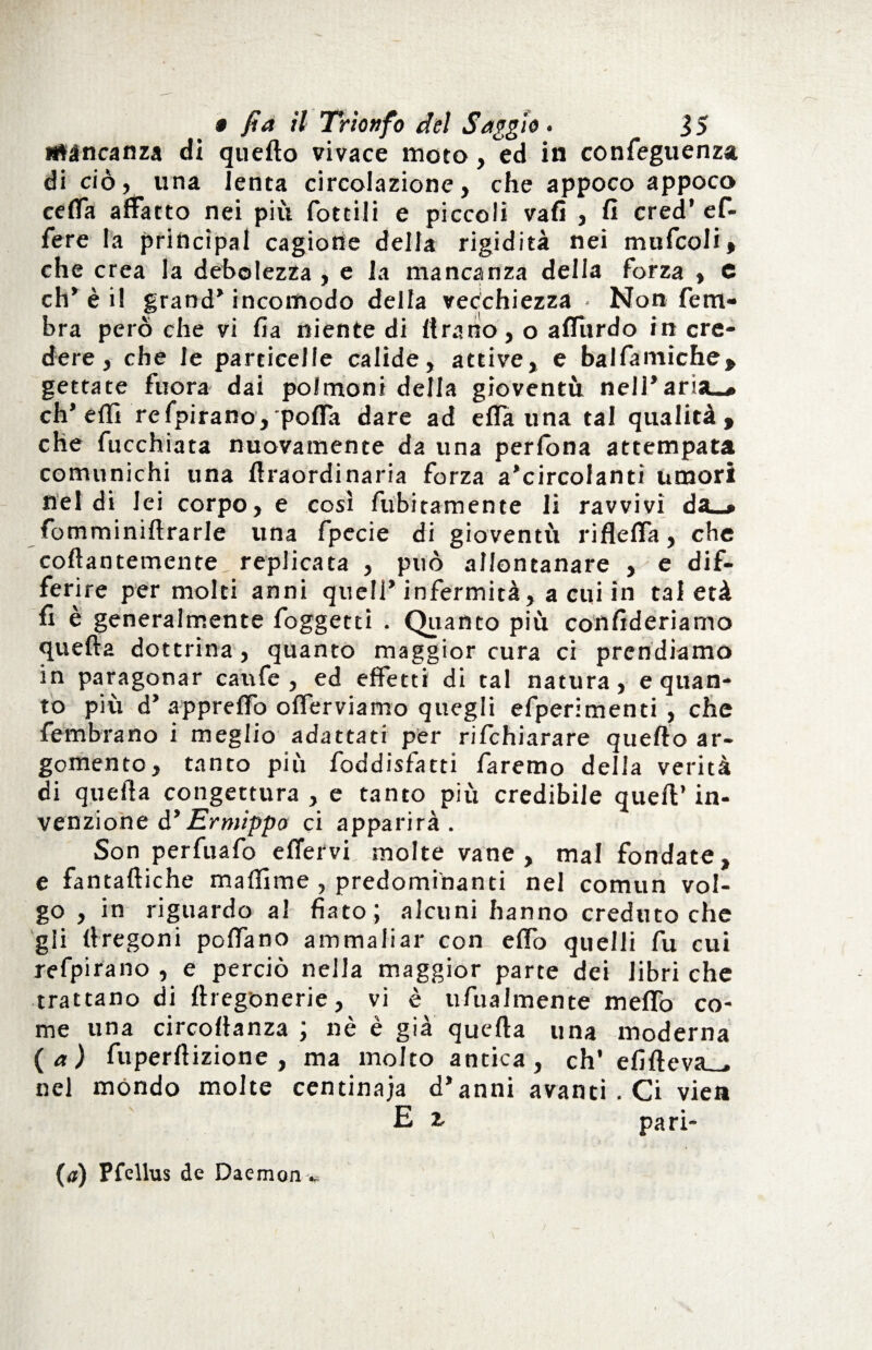 mancanza di quefto vivace moto, ed in confeguenza di ciò, una lenta circolazione, che appoco appoco celfa affatto nei più fotti! i e piccoli vali , fi cred’ e fi¬ fe re la principal cagione della rigidità nei mnfcoli, che crea la debolezza , e la mancanza della forza , e eh* è il grand* incomodo della vecchiezza • Non fiem- bra però che vi fia niente di {frano, o affùrdo in cre¬ dere, che le particelle calide, attive, e balfamiche, gettate fuora dai polmoni della gioventù nell’aria-* eh’ effi refpirano, po{fa dare ad effa una tal qualità, che fucchiata nuovamente da una perfiona attempata comunichi una ftraordinaria forza a’circolantì umori nel di lei corpo, e così finitamente li ravvivi da_* fomminiftrarle una fipecie di gioventù rifleffa, che collantemente, replicata , può allontanare , e dif¬ ferire per molti anni quell’infermità, a cui in tal età fi è generalmente foggetd . Quanto più confideriamo quella dottrina, quanto maggior cura ci prendiamo in paragonar canfe , ed effetti di tal natura, e quan¬ to più d’ apprettò oflerviamo quegli efiperimenti , che {ombrano i meglio adattati per rifehiarare quefto ar¬ gomento, tanto più foddisfatti faremo della verità di quella congettura , e tanto più credibile quell’ in¬ venzione d* Ermippo ci apparirà. Son perfuafo efiervi molte vane, mal fondate, e fantaftiche malfime , predominanti nel comun vol¬ go , in riguardo al fiato ; alcuni hanno creduto che gli llregoni pollano ammaliar con elfio quelli fu cui refpirano , e perciò nella maggior parte dei libri che trattano di ftregonerie, vi è ufualmente meffio co¬ me una circoftanza ; nè è già quella una moderna (a) fuperftizione , ma molto antica, eh’ efifteva_ nel mondo molte centinaia d’anni avanti. Ci vie» / Et pari- (a) Pfellus de Daemonv