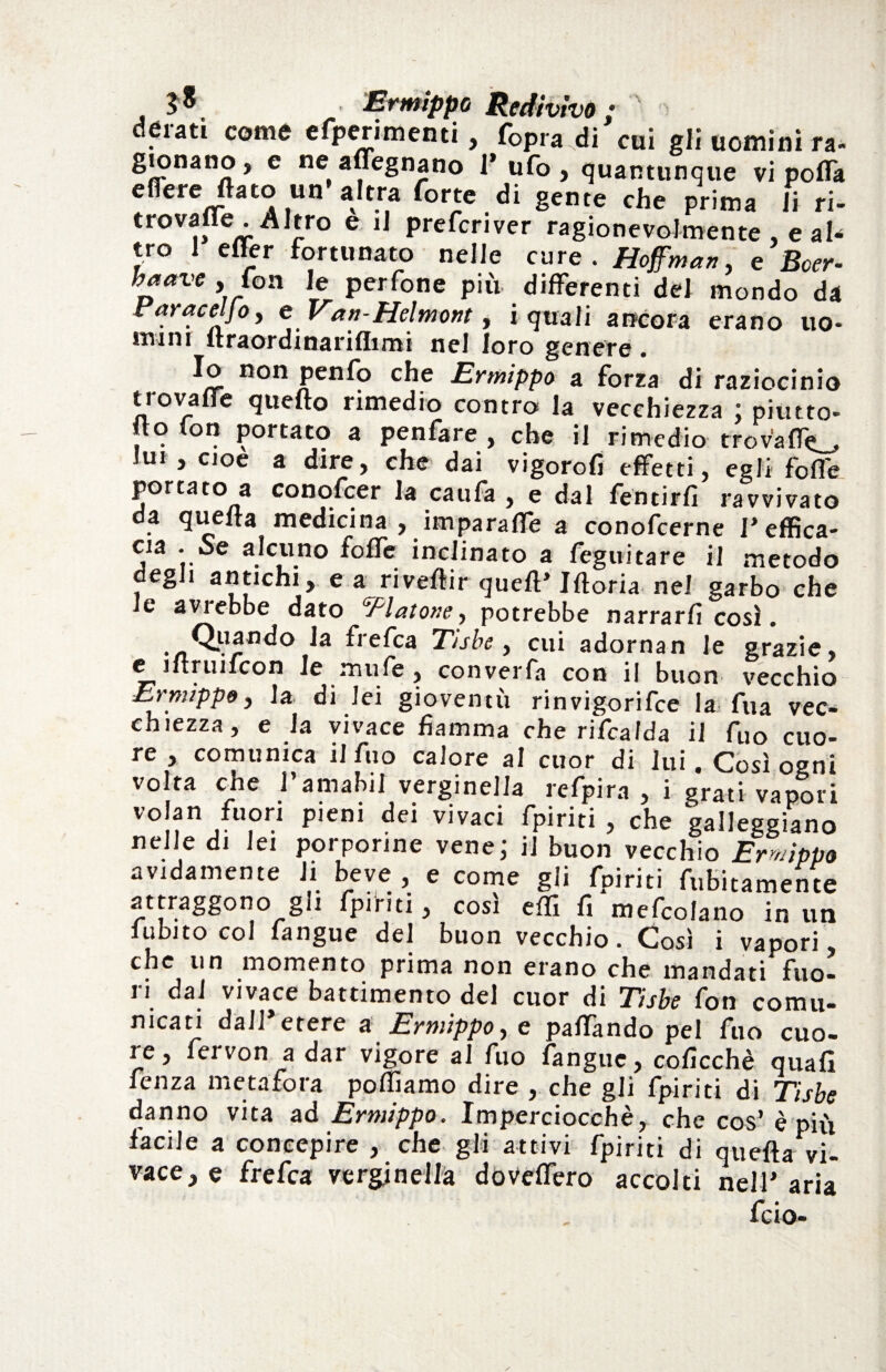 Ermippo Redivivo ; '' n deiatì come efperimenti, fopra^di cui gli uomini ra- gionano, c ne aflegnano l’ufo, quantunque vi polla eflere flato un’altra forte di gente che prima li ri- trovane .Altro e il prefcnver ragionevolmente , e ah tro 1 effer fortunato nelle cure. Hoffman, e Bcer- haave , fon le perfone più differenti del mondo da Faraceljo, e Van-Helmont, i quali ancora erano uo* mini ltraordinariflimi nel loro genere Io non penfo che Ermippo a forra di raziocinio tiovaue quello rimedio contro la vecchiezza ; piutto- fto fon portato a penfare , che il rimedio tro valle* lui , cioè a dire, che dai vigorofi effetti, egli folle porcato a conofcer la caufa , e dal feti tir fi ravvivato da quella medicina , imparafle a conofcerne l’effica¬ cia - Se alcuno folfe inclinato a feguitare il metodo degli antichi, e a rivellir quell’Moria nel garbo che le aviebbe dato Alatone, potrebbe narrarli così. Quando la frefea Tube , cui adornan le grazie, C iftruifcon le mufe, converfa con il buon vecchio Ermippo, la di lei gioventù rinvigorire la fua vec¬ chiezza, e la vivace fiamma che rifcalda il fuo cuo¬ re , comunica il fuo calore al cuor di lui. Così ogni volta che l’amabil verginella refpira , i grati vapori V°!?n j- P1-1 Pien v'vac* fpiriti , che galleggiano nelle di lei porporine vene; ij buon vecchio Ermippo avidamente li beve , e come gli fpiriti finitamente attraggono gli fpiriti, cosi efli fi mefcolano in un fubito col fangue del buon vecchio. Così i vapori, che un momento prima non erano che mandati fuo¬ ri dal vivace battimento del cuor di Tube fon comu¬ nicati dall’etere a Ermippo, c paffàndo pel fuo cuo- ìe, feivon a dar vigore al fuo fangue, coficchè quafi fenza metafora polliamo dire , che gli fpiriti di Tisbe danno vita ad Ermippo. Imperciocché, che cos’ è più facile a concepire , che gli attivi fpiriti di quella vi¬ vace, e frefea verginella doveflero accolti nell’aria feio-