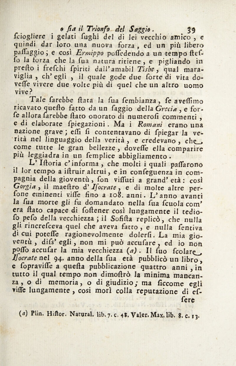 fciogfiere i gelati fughi del di lei vecchio amico , e quindi dar loro una nuova forza , ed un più libero palfaggio ; e così Ermippo pofiedendoa un tempo def- fo la forza che la fua natura ritiene , e pigliando in prefto i frefchi lpiriti dall’amabil Tisbe, qual mara¬ viglia , eh* egli , il quale gode due forte di vita do¬ ve Ite vivere due volte più di quel che un altro uomo vive? Tale farebbe data la fua fembianza , fe aveflimo ricavato quello fatto da un faggio della Grecia , e for¬ fè allora farebbe dato ouorato di numerofi commenti , e di elaborate fpiegazioni . Ma i Romani erano una nazione grave ; eflì fi contentavano di fpiegar la ve¬ rità nel linguaggio della verità, e credevano, che_, come tutte le gran bellezze, dovelfe ella comparire più leggiadra in un femplice abbigliamento . L’ Iftoria c’informa , che molti i quali pacarono il lor tempo a idruir altrui, e in confeguenza in com¬ pagnia della gioventù, fon viduti a grand’ età : così Gorgia , il maedro d’ Ifocrate, e di molte altre pen¬ done eminenti viffe fino a 108. anni. L’anno avanti la fua morte gli fu domandato nella fua fcuola com’ era dato capace di fodener così lungamente il tedio- fo pefo della vecchiezza ; il Sofida replicò, che nulla gli rincrefceva quel che aveva fatto , e nulla fentiva di cui potede ragionevolmente dolerli. La mia gio¬ ventù, difs’egli, non mi può accufare , ed io non poflb accufar la mia vecchiezza (a) . Il fuo fcolare_, lìocrate nel^ 94. anno della fua età pubblicò un libro, e fopravifle a queda pubblicazione quattro anni in tutto il qual tempo non dimodrò la minima mancan¬ za , o di memoria, o di giudizio; ma ficcome egli viffe lungamente , cosi morì colla reputazione di ef¬ fe re (0) Plin. Hìllor. Naturai, lib. 7. c. 48. Valer. Max. lib. 8. c. 13.