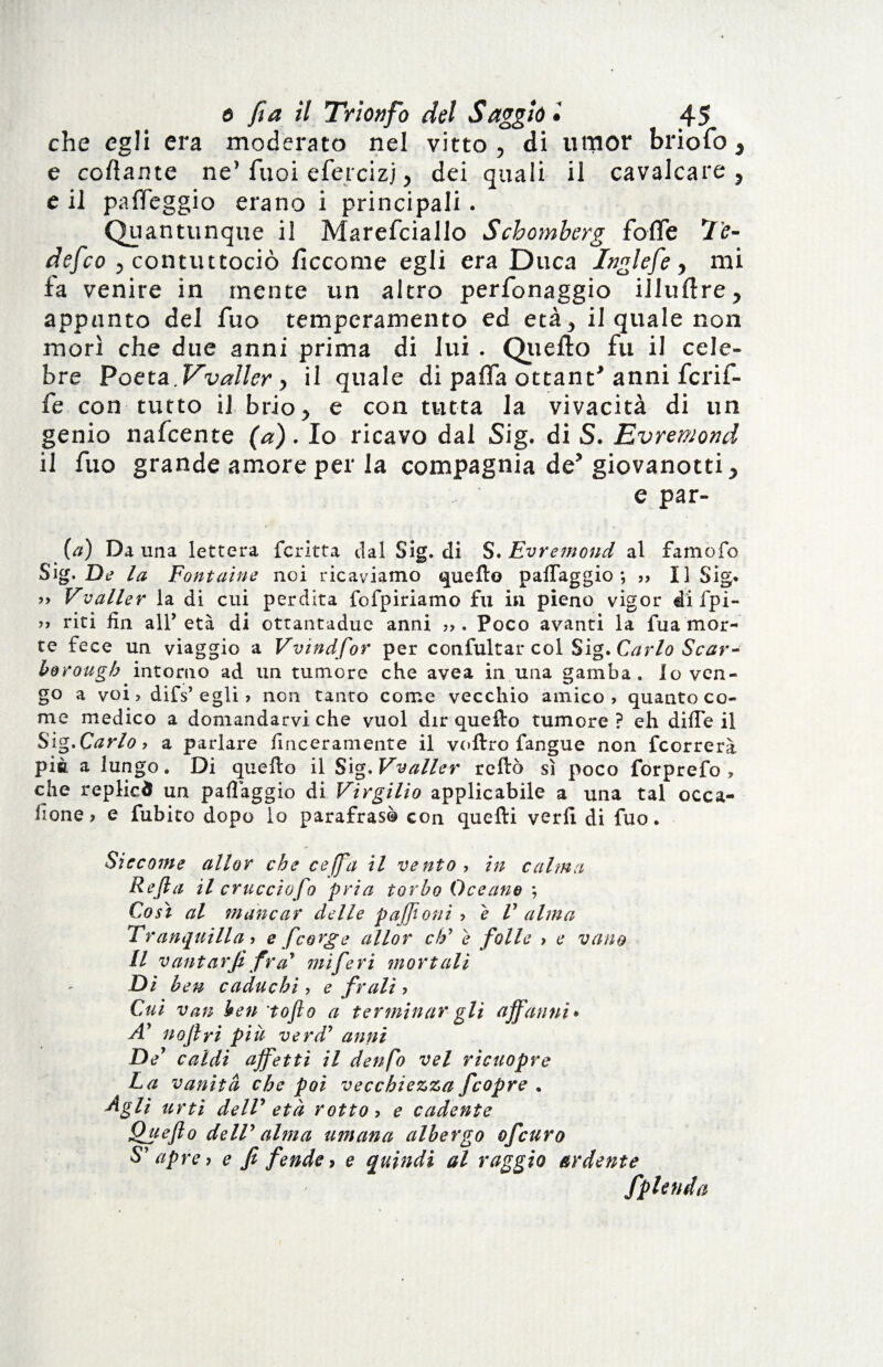 che egli era moderato nel vitto , di umor briofo > e cortame ne’ Tuoi efercizj dei quali il cavalcare y c il parteggio erano i principali . Quantunque il Marefciallo Schomberg forte Te- defco 5 contuttociò ficcome egli era Duca Inglefe, mi fa venire in mente un altro perfonaggio illuftre > appunto del fuo temperamento ed età > il quale non morì che due anni prima di lui . Quello fu il cele¬ bre Poeta. Vvaller > il quale di parta ottani anni fcrif- fe con tutto il brio ^ e con tutta la vivacità di un genio nafcente (a). Io ricavo dal Sig. di S. Evremond il fuo grande amore per la compagnia de? giovanotti > c par- (a) Da una lettera fcritta dal Sig. di S. Evremond al famofo Sig. De la Fontaine noi ricaviamo quello paiTaggio ; ,, Il Sig. » Vvaller la di cui perdita fofpiriamo fu in pieno vigor di fpi- >> riti fin all’età di ottantadue anni . Poco avanti la fu a mor¬ te fece un viaggio a Vvindfor per confultar col Sig. Carlo Scar¬ borough intorno ad un tumore che avea in una gamba» Io ven¬ go a voi, difs’egli > non tanuo come vecchio amico, quanto co¬ me medico a domandarvi che vuol dir quello tumore ? eh difTe il Sìg.Carlo, a parlare finceramente il vollro fangue non fcorrerà pia a lungo. Di quello il Sig, Vvaller rellò sì poco forprefo , che replied un paflàggio di Virgilio applicabile a una tal occa¬ sione , e fubito dopo lo parafrasò con quelli verb di fuo. Siccome aliar che ce (fa il vento, in calma Refta il cruccio fo pria torba Oceano ; Così al mancar delle paffioni , e V alma Tranquilla, e feorge allor eh9 è folle > e vano II vantar fi fra* mi feri mortali Di ben caduchi , e frali ? Cui van ben to fio a terminar gli affanni* Ay nofiri più verd’ anni De' caldi affetti il denfo vel ricuopre La vanità che poi vecchiezza fcopre . Agli urti delT età rotto , e cadente Quefio deW alma umana albergo ofeuro S’ apre, e fi fende, e quindi al raggio ardente fplenda