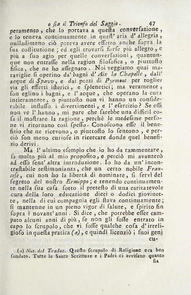 peramento , che lo portava a quella convenzione , e lo teneva continuamente in quell’ aria d’ allegria , milladimeno ciò poteva avere effetto anche fopra la fua coftituzione ; ed egli trovarli forfè più allegro , e più a fuo agio per quelle converfazioni , quantun¬ que non entralfe nella ragion filolofìca , o piuttollo fi fica, che ne ho affegnato . Noi veggiamo quai ma¬ raviglie fi operino da’Bagni à* Aix la Chapelle , dalì’ acque di Spavvy e dai pozzi di Pyr’<n@nt per toglier via gli effetti itterici., e fplenetici; ma veramente, fon eglino i bagni, e Tacque, che operano la cura intieramente, o piuttollo non vi hanno un confide- rabile influtto i divertimenti, e T efercizio ? Se etti non ve T hanno , mi pare che farebbe una diffidi co- fa il inoltrare la ragione , perchè le medefime perfo- ne vi ritornano così fpeffo. Conofcono effe il bene¬ fizio che ne ricevono , o piuttollo lo fentono , e per¬ ciò fon meno curiofe in ricercare donde quel benefi¬ zio derivi. Ma T ultimo e Tempio che io ho da rammentare , fa molto più al mio propofito,e perciò mi avanzerò ad elfo fenz’altra introduzione. Io ho da un’incon- traftabile tellimonianza , che un certo nobile Fran¬ cefe, cui non ho la libertà di nominare, fi fervi del fegreto del nottro Ermippoye tenendo continuamen¬ te nella fua cafa fotto il pretello di una caritatevole cura della loro educazióne dieci o dodici giovinet¬ te, nella di cui compagnia egli flava continuamente; fi mantenne in un pieno vigor di fallite, e fpirito fin fopra i novantanni . Si dice , che potrebbe effer cam¬ pato alcuni anni di più, fe non gli folle entrato in capo lo fcrupolo, che vi fotte qualche cofa d’irreli- giofo in quella pratica (a), e quindi licenziò i fuoi genj cu- (a) Not. del Tradut. Quello fcrupolo di Religione era ben fondato. Tutte le Sante Scrittuie e i Padri ci avvifano quanto fu