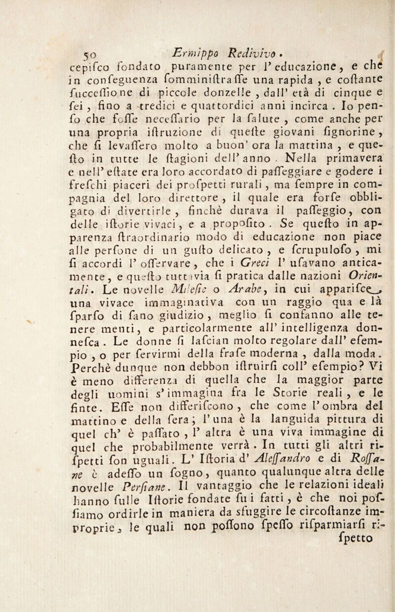 cepifco fondato puramente per 1* educazione, e che in confeguenza fomminiftra fle una rapida , e cortame fiiccertione di piccole donzelle , dall’ età di cinque e fei , fino a tredici e quattordici anni incirca . Io pen- fo che forte neceflario per la fallite , come anche per lina propria iftruzione di quelle giovani /ignorine , che fi levaflero molto a buon' ora la mattina , e que¬ llo in tutte le ftagioni dell’anno. Nella primavera e nell’ertate era loro accordato di parteggiare e godere i frefchi piaceri dei profpetti rurali , ma fempre in com¬ pagnia del loro direttore , il quale era forfè obbli¬ gato di divertirle, finché durava il parteggio, con delle iftorie vivaci, e a propofito . Se quello in ap¬ parenza ftraordinario modo di educazione non piace alle perfone di un gufio delicato , e fcrupulofo , mi fi accordi l’ortervare, che i Greci 1’ tifavano antica¬ mente, e quello tuttavia fi pratica dalle nazioni Orien¬ tali. Le novelle Milefie o Arabe, in cui apparifce_» una vivace immaginativa con un raggio qua e là fparfo di fimo giudizio, meglio fi confanno alle te¬ nere menti, e particolarmente all’intelligenza don- nefca . Le donne fi lafcian molto regolare dall’efem- pio , o per fervirmi della frafie moderna , dalla moda. Perchè dunque non debbon illruirfi coll’ efempio? Vi è meno differenza di quella che la maggior parte degli uomini s’immagina fra le Storie reali, e le finte. Erte non differifcono , che come l’ombra del mattino e della fera; 1’una è la languida pittura di quel eh’ è pattato , 1’ altra è una viva immagine di quel che probabilmente verrà. In tutti gli altri ri- fpetti fon uguali. L’ Iftoria d’ Alefandrò e di Rofa¬ ve è aderto un fogno, quanto qualunque altra delle novelle Perjìane . Il vantaggio che le lelazioni ideali hanno fulie Illorie fondate fui fatti, è che noi pof- fiamo ordirle in maniera da sfuggire le circoftanze im¬ proprie, le quali non portone fpeflo rifparmiarfi ri-