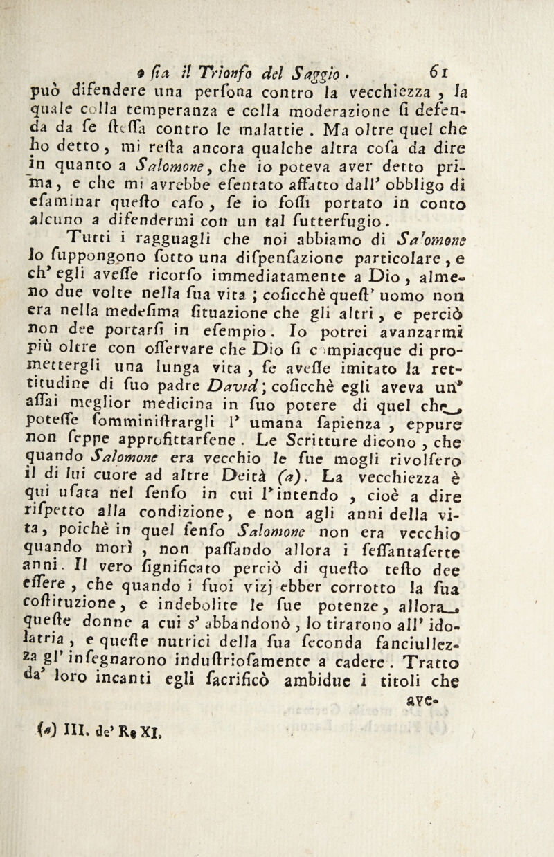 può difendere una perfona contro la vecchiezza , la quale colla temperanza e cella moderazione fi defen¬ da da fe ftefla contro le malattie . Ma oltre quel che ho detto, mi refia ancora qualche altra cofa da dire in quanto a Salomone y che io poteva aver detto pri¬ ma, e che rm avrebbe efentato affatto dall* obbligo di efaminar quello cafo , fe io fofii portato in conto alcuno a difendermi con un tal futterfugio. Tutti i ragguagli che noi abbiamo di Sa'ornane 10 fuppongono fotto una difpenfazionc particolare , e ch’egli avelie ricorfo immediatamente a Dio, alme¬ no due volte nella fua vita ; coficchè quell’ uomo non era nella medefima fituazione che gli altri, e perciò non dee portarli in efempio. Io potrei avanzarmi più oltre con olfervare che Dio fi compiacque di pro¬ mettergli una lunga vita , fe avelie imitato la ret¬ titudine di fuo padre David \ coficchè egli aveva un* aliai meglior medicina in fuo potere di quel che, . potefTe fommir.illrarglt 1’ umana lapienza , eppure non Teppe approfittarfene . Le Scritture dicono , che quando Salomone era vecchio le fu e mogli rivolfero 11 di liti cuore ad altre Deità fa). La vecchiezza è qui ufata nel fenfo in cui l’intendo , cioè a dire rifpetto alla condizione, e non agli anni della vi¬ ta, poiché in quel ienfo Salomone non era vecchio quando morì , non paffando allora i fellantafette anni. Il vero lignificato perciò di quello tello dee cflTere , che quando i fuoi vizj ebber corrotto la fua colìiruzione, e indebolite le fue potenze, allora r quelle donne a cui s’ abbandonò , Io tirarono all’ ido¬ latria , e quelle nutrici della fua feconda fanciullez¬ za gl’ infognarono indullriofamente a cadere. Tratto da loro incanti egli facrificò ambidue i titoli che ave- • \ H. r • *' r • 1. ■* A W III. de’R# XJ.