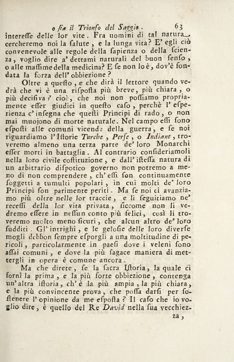 interelfe delie lor vite. Fra uomini di tal natura_> cercheremo noi la falute , e la lunga vita? E’ egli ciò convenevole alle regole della fapienza o della faen¬ za , voglio dire a* dettami naturali del buon fenfo , o alle maflimedella medicina? E fe non lo è, dov’è fon¬ data la forza dell* obbiezione ? Oltre a quello , e che dira il lettore quando ve¬ drà che vi è una rifpofta più breve, più chiara , o più decisiva ? cioè, che noi non polliamo propria¬ mente e (Ter giudici in quello cafo , perchè 1* efpe- rienza c* infegna che quelli Principi di rado, o non mai muojono di morte naturale. Nel campo elfi fono efpofti alle comuni vicenda della guerra, e fe noi riguardiamo V Illorie Turche , Perfe , o Indiane , tro¬ veremo almeno una terza parte de’ loro Monarchi elfer morti in battaglia . Al contrario confideriamoli nella loro civile collituzione , e dall’ iftelfa natura di un arbitrario difpotico governo non potremo a me¬ no di non comprendere , eh5 effi fon continuamente foggetti a tumulti popolari, in etri molti decloro Principi fon parimente periti. Ma fe noi ci avanzia¬ mo più oltre nelle lor traode, e li feguitiamo ne* recelli della lor vita privata, ticcome non li ve¬ dremo elfere in nelfun conto più felici, così li tro¬ veremo molto meno ficuri, che alcun altro de* loro fudditi . GP intrighi , e le gclofie delle loro diverfe mogli debbon fempre efporgli a una moltitudine di pe¬ ricoli, particolarmente in paeli dove i veleni fono affai comuni , e dove la più fagace maniera di met¬ tergli in opera è comune ancora. Ma che direte , fe la facra gloria, la quale ci fornì la prima , e la più forte obbiezione, contenga un’altra ilìoria, eh’è la più ampia , la più chiara, e la più convincente prova , che polfa darli per fo¬ llenere l’opinione da me efpofla ? Il cafo che io vo¬ glio dire, è quello del Re David nella fua vecchiez¬ za ,