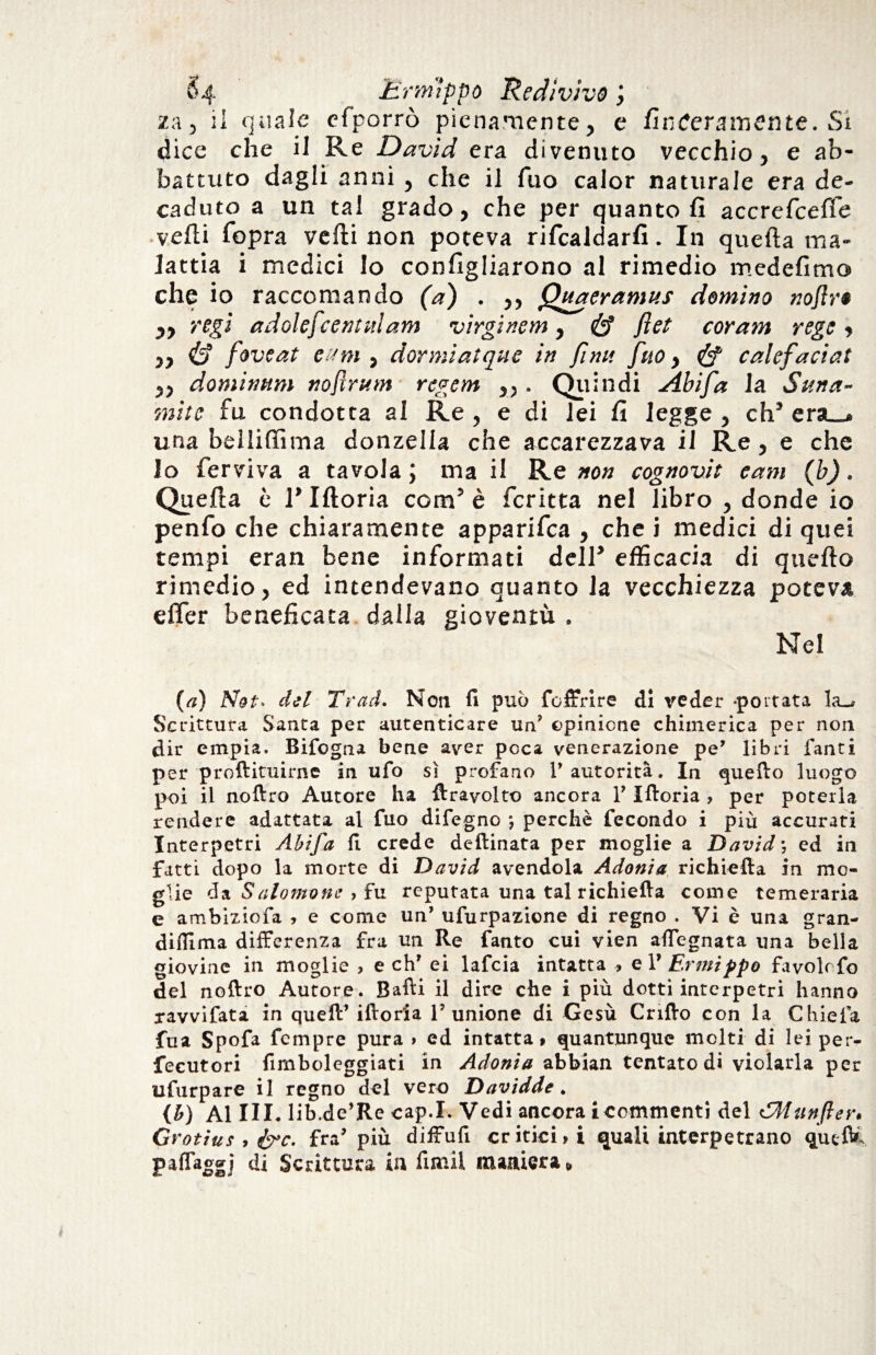 za, il quale efporrò pienamente, e fin Meramente. Si dice che il Re David era divenuto vecchio, e ab¬ battuto dagli anni , che il Tuo calor naturale era de¬ caduto a un tal grado, che per quanto fi accrefceffe vefli fopra vedi non poteva rifcaldarfi. In quefta ma¬ lattia i medici Io configliarono al rimedio medefimo che io raccomando (a) . ,, Quaeramus domino nojlr« ,, regi adolefcentnlam virgmem, if fiet cor am regi , ,, id foveat eum , dormiatqne in finn fuo, if calefaciat „ dominimi nojlrttm regem „ . Quindi Abifa la Suna- mite fu condotta al Re , e di lei fi legge , eh5 era_» una belliffima donzella che accarezzava il Re, e che Io ferviva a tavola \ ma il Re non cognovit earn (b). Quefta è l'Moria com’è fcritta nel libro , donde io penfo che chiaramente apparifea , che i medici di quei tempi eran bene informati dell’ efficacia di quefto rimedio, ed intendevano quanto la vecchiezza poteva efler beneficata dalla gioventù . Nel (a) Nat- del Trad. Non fi può foffrirc di veder portata la_j Scrittura Santa per autenticare un’ opinione chimerica per non dir empia. Bifogna bene aver poca venerazione pe* libri fanti per proftituirne in ufo sì profano l’autorità. In quello luogo poi il noftro Autore ha ftrayolto ancora Y Xfloria ? per poterla rendere adattata al fuo difegno *, perchè fecondo i più accurati Interpetri Abifa lì crede deftinata per moglie a David ; ed in fatti dopo la morte di David avendola Adonia richiefta in mo¬ glie da Salomone > fu reputata una tal richieda come temeraria e ambiziofa , e come un’ ufurpazione di regno . Vi è una gran- dilìima differenza fra un Re Tanto cui vien adeguata una bella giovine in moglie , e eh7 ei lafcia intatta , e V Ermippo favolo fo del noftro Autore. Balli il dire che i più dotti interpetri hanno ravvifata in quell’ iftoria l’unione di Gesù Crillo con la Chiefa fua Spofa Tempre pura » ed intatta» quantunque molti di lei per- fecutori fimboleggiati in Adonia abbian tentato di violarla per ufurpare il regno del vero Davidde. (*) Al III. lib .de’Re cap.X. Vedi ancora i commenti del cJWttnfter» Grotius , &c. fra’ più diffuli cr itici >i quali interpetrano queft