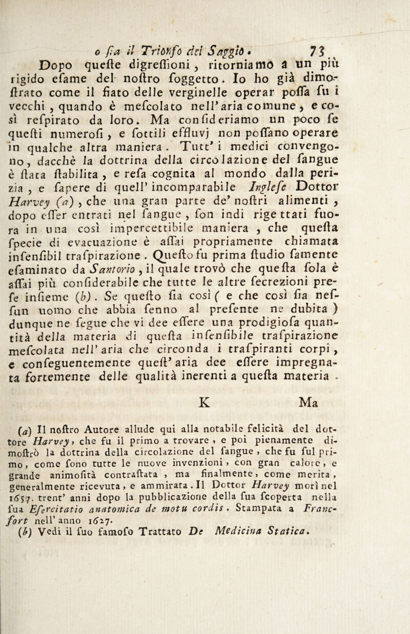 Dopo quelle digrefiìoni, ritorniamo a un più rigido efame del noftro foggetto. Io ho già dimo- ftrato come il fiato delle verginelle operar pofla fu i vecchi , quando è mefcolato nell’aria comune , eco- sì refpirato da loro. Ma con Aderiamo un poco fé quelli n limerò fi , e fiottili effluvi non poffiano operare in qualche altra maniera . Tutt’ i medici convengo¬ no / dacché la dottrina della circolazione del fiangue è fiata /labilità , e refa cognita al mondo dalla peri¬ zia, e fiapere di quell’incomparabile Jnglefe Dottor Harvey (a) , che una gran parte de’ noftri alimenti , dopo offer entrati nel fiangue , fon indi rigettati fuo- ra in una così impercettibile maniera , che quella fipecie di evacuazione è affai propriamente chiamata infienfibil trafipirazione . Quello fu prima Audio fiamente efiaminato da Santorio , i! quale trovò che quella fola è affai più confiderabile che tutte le altre fecrezioni pre- fe infieme (b) . Se quello fia così ( e che così fia nefi- fun uomo che abbia fienno al prefente ne dubita ) dunque ne fegue che vi dee effere una prodigiofa quan¬ tità della materia di quella infienfibile trafipirazione meficolata nell’aria che circonda i trafipiranti corpi, e confeguentemente quell’aria dee effere impregna¬ ta fortemente delle qualità inerenti a quella materia - K Ma (a) Il noftro Autore allude qui alla notabile felicità del dot¬ tore Harvey, che fu il primo a trovare , e poi pienamente di- moftrò la dottrina della circolazione del fangue , che fu fui pri¬ mo , come fono tutte le nuove invenzioni , con gran calore , e grande animofità contrariata , ma finalmente, come merita, generalmente ricevuta, e ammirata.il Dottor Harvey morì nel 16$7. trent’ anni dopo la pubblicazione della fua fcoperta nella fua Efercìtatio anatomica de motu cordis . Stampata a Frane- fort nell’ anno 1627. (b) Vedi il fuo famofo Trattato De Medicina Statica.