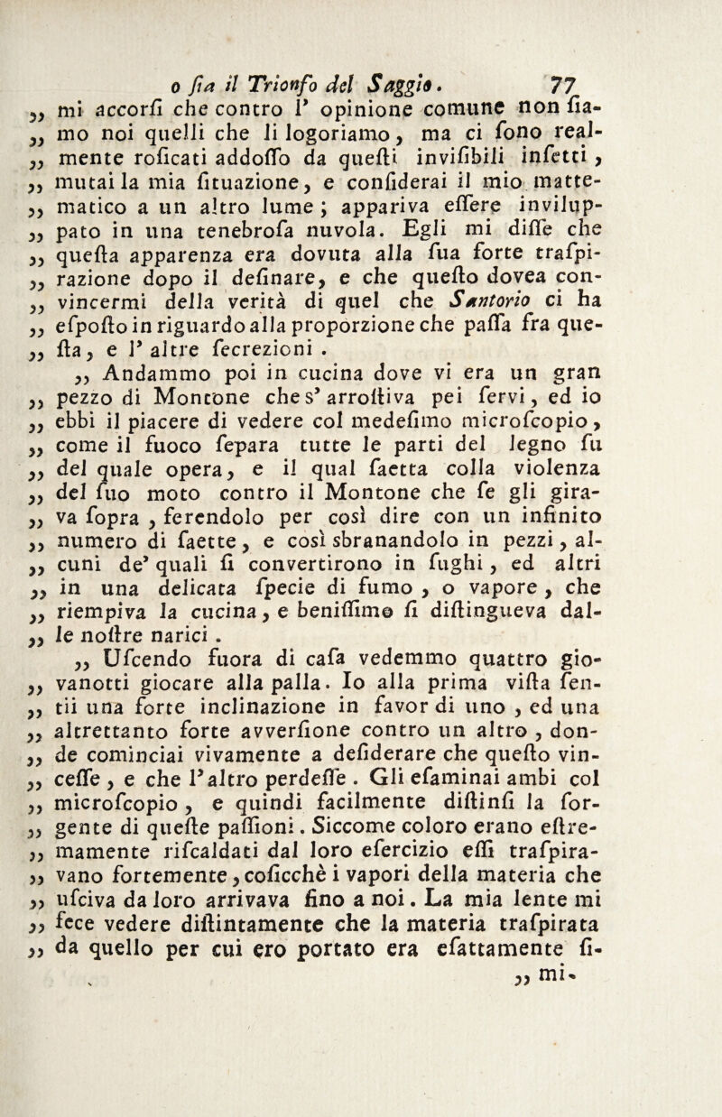 5, mi accori! che contro V opinione comune non fia- „ mo noi quelli che li logoriamo, ma ci fono real- „ mente roficati addoflo da quelli invilitili infetti ? „ mutai la mia fituazione, e confiderai il mio. matte- 5, matico a un altro lume ; appariva elfere invilup- 55 pato in una tenebrofa nuvola. Egli mi dille che 5, quella apparenza era dovuta alla fua forte trafpi- 55 razione dopo il delinare, e che quello dovea con- 5, vincermi della verità di quel che Santorio ci ha „ efpolto in riguardo alla proporzione che palfa fra que- „ Ha, e 1* altre fecrezioni . 5, Andammo poi in cucina dove vi era un gran ,, pezzo di Montone che s’arrolliva pei fervi, ed io „ ebbi il piacere di vedere col medelimo microfcopio, ,, come il fuoco fepara tutte le parti del legno fu ,, del quale opera, e il qual faetta colla violenza „ del fuo moto contro il Montone che fe gli gira- „ va fopra , ferendolo per così dire con un infinito ,, numero di faette, e così sbranandolo in pezzi, al- ,, cimi de’ quali li convertirono in fughi, ed altri „ in una delicata fpecie di fumo , o vapore , che ,, riempiva la cucina, e benilfime fi diltingueva dal- „ le nollre narici . „ Ufcendo fuora di cafa vedemmo quattro gio- „ vanotti giocare alla palla. Io alla prima villa fen- „ tii una forte inclinazione in favor di uno , ed una ,, altrettanto forte avverfione contro un altro , don- ,, de cominciai vivamente a defiderare che quello vin- ,, celle , e che l’altro perdefie . Gli efaminai ambi col ,, microfcopio , e quindi facilmente dillinfi la for- 5, gente di quelle paffioni. Siccome coloro erano eltre- 55 inamente rifcaldati dal loro efercizio elfi trafpira- 55 vano fortemente 5 coficchè i vapori della materia che 55 ufciva da loro arrivava fino a noi. La mia lente mi 55 fece vedere dillintamente che la materia trafpirata ,, da quello per cui ero portato era efattamente fi-