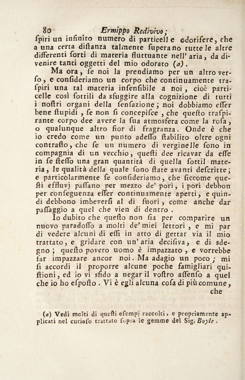 Bo . Ermippo Redivivo; fpiri un infinito numero di particeli e odorifere, che a una certa diftanza talmente fuperano tutte le altre differenti forti di materia fluttuante nell’aria, da di¬ venire tanti oggetti del mio odorato {a). Ma ora, fe noi la prendiamo per un altro ver- fo, e confideriamo un corpo che continuamente tra- fpiri una tal materia infenfibile a noi , cioè parti- celle così flottili da sfuggire alla cognizione di tutti i noftri organi della fenfazione; noi dobbiamo effer bene ftupidi , fe non fi concepifce , che quello trafo¬ rante corpo dee avere la fua atmosfera come la rofa, o qualunque altro fior di fragranza. Onde è che io credo come un punto adeffo ftabilito oltre ogni contrafio, che fe un numero di verginelle fono in compagnia di un vecchio, quelli dee ricavar da effe in fe fteffo una gran quantità di quella fottil mate¬ ria, le qualità della quale fono fiate avanti defcritte; e particolarmente fe confideriamo, che ficcome que¬ lli effluvj palfano per mezzo de’ pori, ipori debbon per confeguenza elfer continuamente aperti, e quin¬ di debbono imbeverli al di fuori , come anche dar palfaggio a quel che vien di dentro . Io dubito che quello non fia per comparire un nuovo paradolfo a molti de’miei lettori , e mi par di vedere alcuni di elfi in atto di gettar via il mio trattato, e gridare con un’aria decifiva, e di sde¬ gno ; quello povero uomo è impazzato , e vorrebbe far impazzare ancor noi. Ma adagio un poco; mi fi accordi il proporre alcune poche famigliari qui- flioni, ed io vi sfido a negar il vollro alfenfo a quel che io ho efpofto . Vi è egli alcuna cofa di più comune, che («) Vedi molti di quelli efempi raccolti, e propriamente ap¬ plicati nel curiofo trattato l’opra le gemme del Sig. Boyle ,