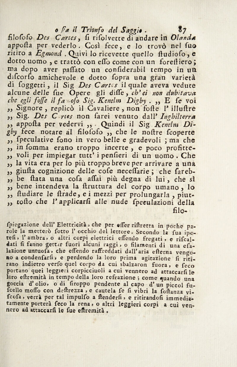 \ o Fa il Trionfo del Saggi$ . 87 filosofo Des Cartes, fi rifolvette di andare in Olanda apporta per vederlo. Così fece, e lo trovò ne! fuo ritiro a Egmond . Quivi lo ricevette quello ftudiofo, e dotto uomo , e trattò con erto come con un forertiero J ma dopo aver partato un confiderabil tempo in un difcorfo amichevole e dotto fopra una gran varietà di {oggetti, il Sig Des Cartes il quale aveva vedute alcune delle fue Opere gli diffe, eh’ei non dubitava che egli fojfe il fa-ofo Sig. Kenelm Digby . ,, E fe voi ,, Signore, replicò il Cavaliere, non forte 1* illuftre ,, Sig, Des Cortes non farei venuto dall’ Inghilterra ,, apporta per vedervi . Quindi il Sig Kenelm Di¬ gby lece notare al filofofo ,, che le noftre feoperte ,, fpeculative fono in vero belle e gradevoli ; ma che ,, in fomma erano troppo incerte , e poco profitte- ,, voli per impiegar tutt’ i penfieri di un uomo . Che „ la vita era per lo più troppo breve per arrivare a una ,, giufta cognizione delle cofe neceffarie ; che fareb- ,, be fiata una cofa affai più degna di lui, che si ,, bene intendeva la ftruttura del corpo umano , lo ,, ftudiare le ftrade, ei mezzi per prolungarla , piut- „ torto che I* applicarli alle nude fpeculazioni della filo- fpiegazione dell’ Elettricità , che per «(Ter riftretta in poche pa¬ role ia metterò fotto 1’ occhio del lettore. Secondo la fUa ipo¬ teli, l’ambra, o altri corpi elettrici eflendo fregati, e rifcal- dati fi fanno gettar fuori alcuni raggi, o filamenti di una cfa- lazione untuofa, che eflendo raffreddati dall’aria efterna vengo¬ no a condenfarli» e perdendo la loro prima agitazione fi riti¬ rano indietro verfo quel corpo da cui sbalzaron fuora , e feco portano quei leggieri corpicciuoli a cui vennero ad attaccarfi le loro eftremità in tempo della loro refrazione ; come quando una goccia d’olio, o di firoppo pendente al capo d’un piccol fu- fcello moflfo con deftrezza , e cautela fe fi vibri la foftanza vi- feofa, verrà per tal impulfo a ftenderfi , e ritirandoli immedia¬ tamente porterà feco la rena, o altri leggieri corpi a cui vem nero ad attaccarli le fue efiremità , t