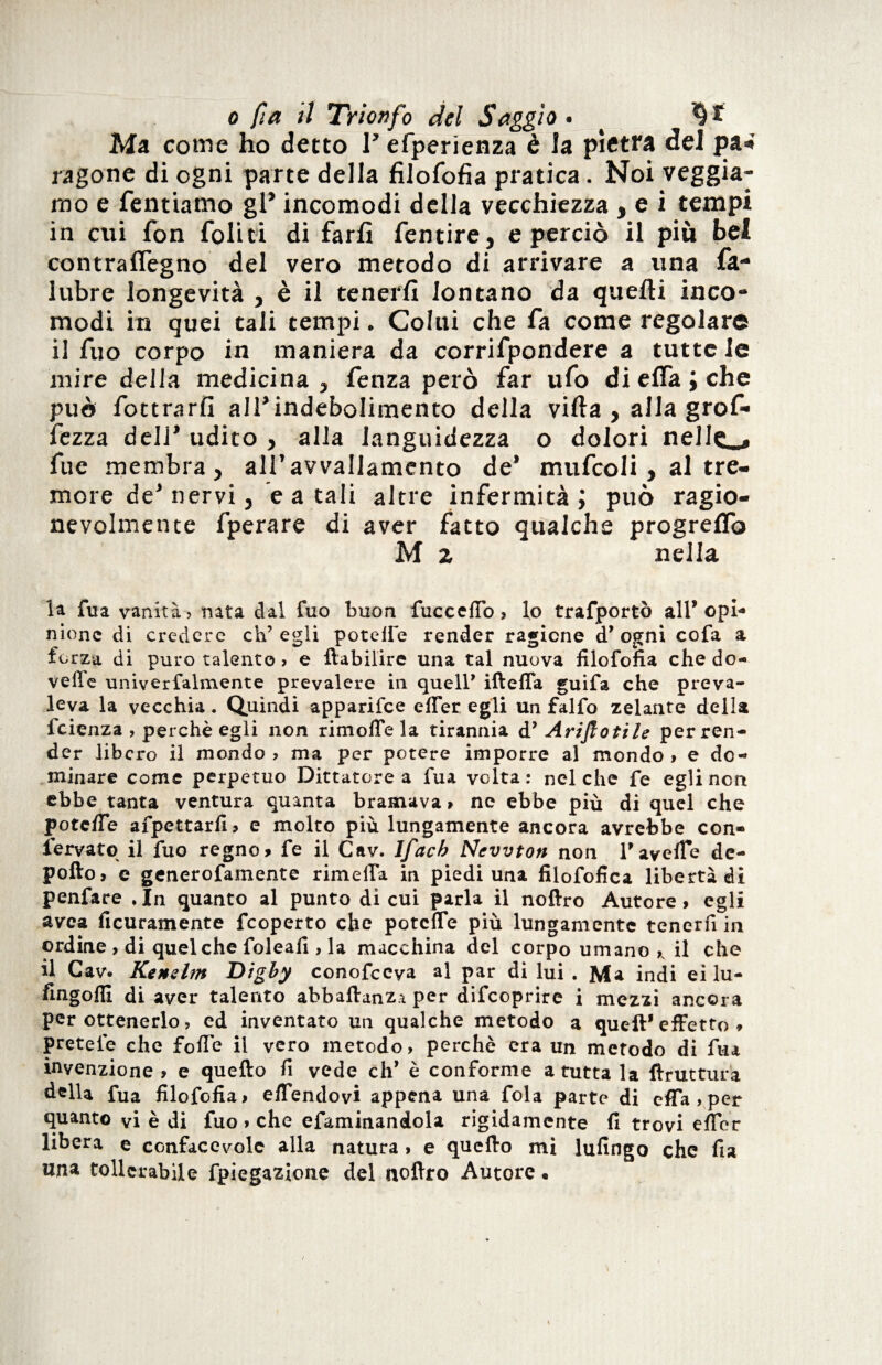 Ma conie ho detto F efperienza è la pietra del pa* lagone di ogni parte della filofofia pratica. Noi veggia- mo e Tentiamo gF incomodi della vecchiezza , e i tempi in cui fon foli ti di farli fentire , e perciò il più bei contraflègno del vero metodo di arrivare a una fa- lubre longevità , è il tenerli lontano da quelli inco¬ modi in quei tali tempi. Colui che fa come regolare il Tuo corpo in maniera da corrifpondere a tutte le mire della medicina, fenza però far ufo dielfa;che può fottrarfi alFindeboIimento della villa , alla grof- fezza dell* udito , alla languidezza o dolori nelle . fue membra, all’avvallamento de’ mufcoli, al tre¬ more de’ nervi, e a tali altre infermità ; può ragio¬ nevolmente fperare di aver fatto qualche progrelfo M z nella la fua vanità? nata dal fuo buon fuccclTo, lo trafportò all’opi¬ nione di credere ch’egli potette render ragione d’ogni cofa a forza di puro talento > e ftabilire una tal nuova filofofia che do- velle univerfalmente prevalere in quell’ iftefia guifa che preva¬ leva la vecchia. Quindi apparifee etter egli un falfo zelante della feienza , perchè egli non rimotte la tirannia d’ Ariflotile per ren¬ der libero il mondo? ma per potere imporre al mondo» e do¬ minare come perpetuo Dittatore a fua volta : nel che fe egli non ebbe tanta ventura quanta bramava» nc ebbe più di quel che potette afpettarfi» e molto più lungamente ancora avrebbe con- fervato il fuo regno» fe il Cav. Ifacb Newton non 1*averte de- pofto» e generofamente rimelfa in piedi una filofofica libertà di penfare .In quanto al punto di cui parla il noftro Autore» egli avea Acutamente feoperto che poteffe più lungamente tenerfi in ordine , di quel che foleafi , la macchina del corpo umano il che il Cav. Kensltn T>igby conofccya al par di lui . Ma indi ei lu- fingofll di aver talento abbaftanz.i per difeoprire i mezzi ancora per ottenerlo, ed inventato un qualche metodo a queft* effetto * pretefe che fofTe il vero metodo, perchè era un metodo di fua invenzione» e quello fi vede eh* è conforme a tutta la ftruttura della fua filofofia» eflendovi appena una fola parte di offa » per quanto vi è di fuo » che efaminandola rigidamente fi trovi eflcr libera e confacevolc alla natura » e quello mi lufingo che fu una tollerabile fpiegazione del noftro Autore «