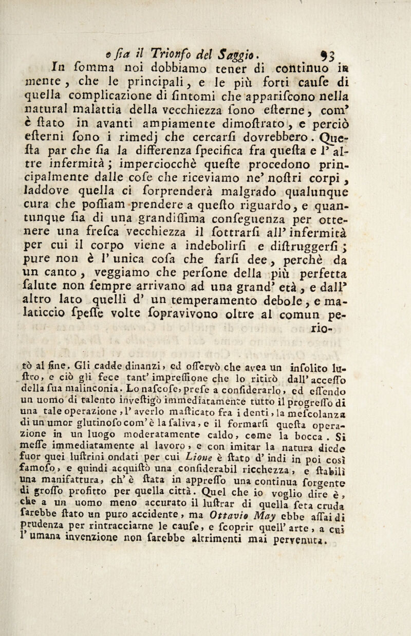 In fomma noi dobbiamo tener di contìnuo ia mente , che le principali, e le più forti caufe di quella complicazione di fìntomi che apparifcono nella naturai malattia della vecchiezza fono ellerne, com* è flato in avanti ampiamente dimoflrato, e perciò eflerni fono i rimedj che cercarli dovrebbero. Que¬ lla par che fìa la differenza fpecifìca fra quella e i’ al¬ tre infermità ; imperciocché quelle procedono prin¬ cipalmente dalle cofe che riceviamo ne* noflri corpi , laddove quella ci forprenderà malgrado qualunque cura che poffiam prendere a quello riguardo, e quan¬ tunque Ila di una grandiflìma confeguenza per otte¬ nere una frefca vecchiezza il fottrarfì all’infermità per cui il corpo viene a indebolirli e diflruggerfì ; pure non è 1’ unica colà che farli dee, perchè da un canto , veggiamo che perfone della più perfetta falute non Tempre arrivano ad una grand’ età , e dall* altro lato quelli d’ un temperamento debole, e ma¬ laticcio fpelfe volte fopravivono oltre al comun pe- rio- tò al fine. Gli cadde dinanzi> ed offervò che avea un infolito lu- ftco» e ciò gli fece tant’ impresone che lo ritirò dall’acceffo della fua malinconia. Lo nafcofe, prefe a confiderarlo » ed offendo un uomo di talento inveftigò immediatamente tutto il procreilo di una tale operazione >1’averlo mafticato fra i denti, la mefcolanza di un umor glutinofo com’ è la faliva, e il formarfi quella opera¬ zione in un luogo moderatamente caldo, cerne la bocca . Si mede immediatamente al lavoro, e con imitar la natura diede fuor quei luftrini ondati per cui Lione è flato d’indi in poi così famofo, e quindi acquiftò una confiderabil ricchezza, e {labili una manifattura, eh’è Hata in appreflo una continua forbente di groflo profitto per quella città. Quel che io voglio dire è, che a un uomo meno accurato il luftrar di quella feta cruda farebbe flato un puro accidente, ma Ottavio May ebbe affai di prudenza per rintracciarne le caufe, e feoprir quell’ arte, a cui 1 umana invenzione non farebbe altrimenti mai pervenuta.