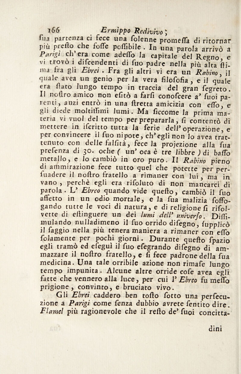 fila partenza ci fece una folenne promefla di ritornar più predo che foffe pcftibile . In una parola arrivò a Parigi eh era come aderto la capitale del Regno e vi trovò 1 difendenti di fuo padre nella più alta (li¬ ma fra gli Ebrei . Fra gli altri vi era un Rabino. il quale avea un genio per la vera filofofia , e il quale era fiato lungo tempo in traccia del gran fegreto. Il noflro amico non efitò a farli conofcere a* fuoi pa¬ renti, anzi entrò in una fretta amicizia con elfo, e gli diede moltitlimi lumi. Ma ficcome la prima ma¬ teria vi vuoi del tempo per prepararla, fi contentò di mettere in ifcritto tutta la ferie dell* operazione, e per convincere il fuo nipote, ch’egli non lo avea trat¬ tenuto con delle falfità, fece la proiezione alla fua prefenza di 30. oche ( un’ oca è tre libbre ) di baffo metallo, e lo cambiò in oro puro. Il Rabino pieno di ammirazione lece tutto quel che potette per per- fuadere il noftro fratello a rimaner con lui, ma in vano , perchè egli era rifoluto di non mancarci di parola. L’ Ebreo quando vide quello, cambiò il fuo affetto in un odio mortale, e la fua malizia foffo- gando tutte le voci di natura, e di religione fi rifol- vette di eftinguere un dei lumi dell’ univerjo. Diffi- mulando nulladimeno il fuo orrido difegno, fupplicò il faggio nella più tenera maniera a rimaner con effo fidamente per pochi giorni. Durante quefto fpazio egli tramò ed efeguì il fuo efegrando difegno di am¬ mazzare il noftro fratello, e fi fece padrone della fua medicina. Una tale orribile azione non rimafe lungo tempo impunita . Alcune altre orride cofe avea egli fatte che vennero alla luce, per cui V Ebreo fu meffo prigione, convinto, e bruciato vivo. Gli Ebrei caddero ben torto fotto una perfecu- zione a Parigi come fenza dubbio avrete fentito dire. Flamel più ragionevole che il redo de’fuoi concitta¬ dini