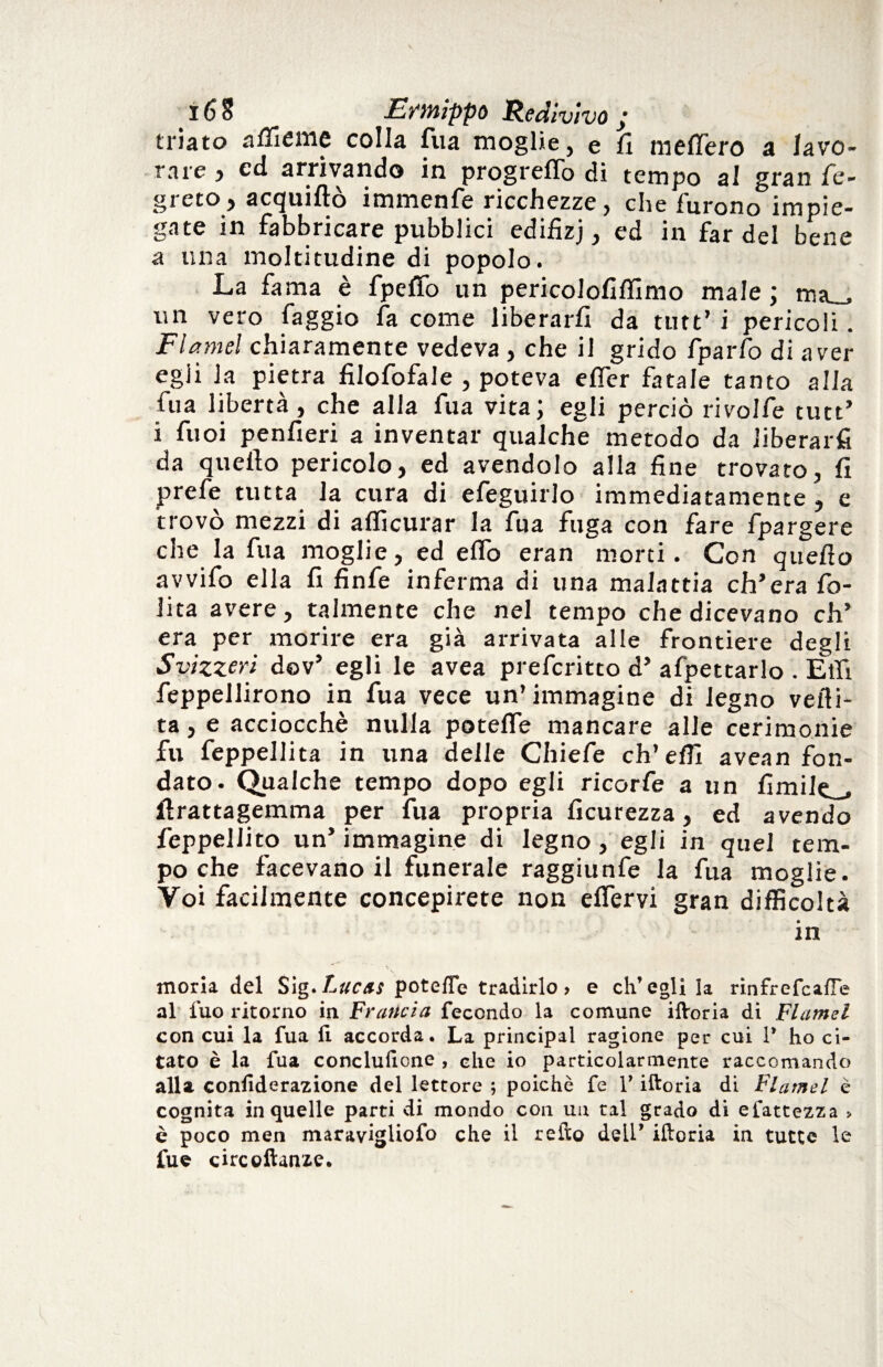 triato affieme colla fua moglie, e fi metterò a lavo¬ rare , cd arrivando in progreflo di tempo al gran fé- gréto , acquiftò immenfe ricchezze, che furono impie¬ gate in fabbricare pubblici edifizj, ed in fardel bene a una moltitudine di popolo. La fama è fpeffo un pericolofiflimo male ; msu un vero faggio fa come liberarli da tutt’ i pericoli. Flamel chiaramente vedeva , che il grido fparfo di aver egii la pietra filofofale , poteva efier fatale tanto alla fua libertà, che alla fua vita; egli perciò rivolle tutt’ i fuoi penfieri a inventar qualche metodo da liberarfi da quello pericolo, ed avendolo alla fine trovato, fi prefe tutta la cura di efeguirlo immediatamente , e trovò mezzi di alficurar la fua fuga con fare fpargere che la fua moglie, ed elfo eran morti. Con quello avvifo ella fi finfe inferma di una malattia ch’era fo- Jita avere, talmente che nel tempo che dicevano eh’ era per morire era già arrivata alle frontiere degli Svìzzeri dov’ egli le avea preferitto d’ afpettarlo . Elfi feppellirono in fua vece un’immagine di legno veili- ta, e acciocché nulla poteffe mancare alle cerimonie fu feppellita in una delle Chiefe eh’elfi avean fon¬ dato. Qualche tempo dopo egli ricorfe a un limile^, flrattagemma per fua propria ficurezza, ed avendo feppellito un’ immagine di legno, egli in quel tem¬ po che facevano il funerale raggiunfe la fua moglie. Voi facilmente concepirete non elfervi gran difficoltà in moria del Sig.Lucts pote/Te tradirlo> e ch’egli la rinfrefeafle al fuo ritorno in Francia fecondo la comune iftoria di Flamel con cui la fua li accorda. La principal ragione per cui V ho ci¬ tato è la fua conclufione , che io particolarmente raccomando alla conliderazione del lettore ; poiché fe V iftoria di Flamel è cognita in quelle parti di mondo con un tal grado di efattezza > è poco men maravigliofo che il refto dell’ iftoria in tutte le fue circoftanze.