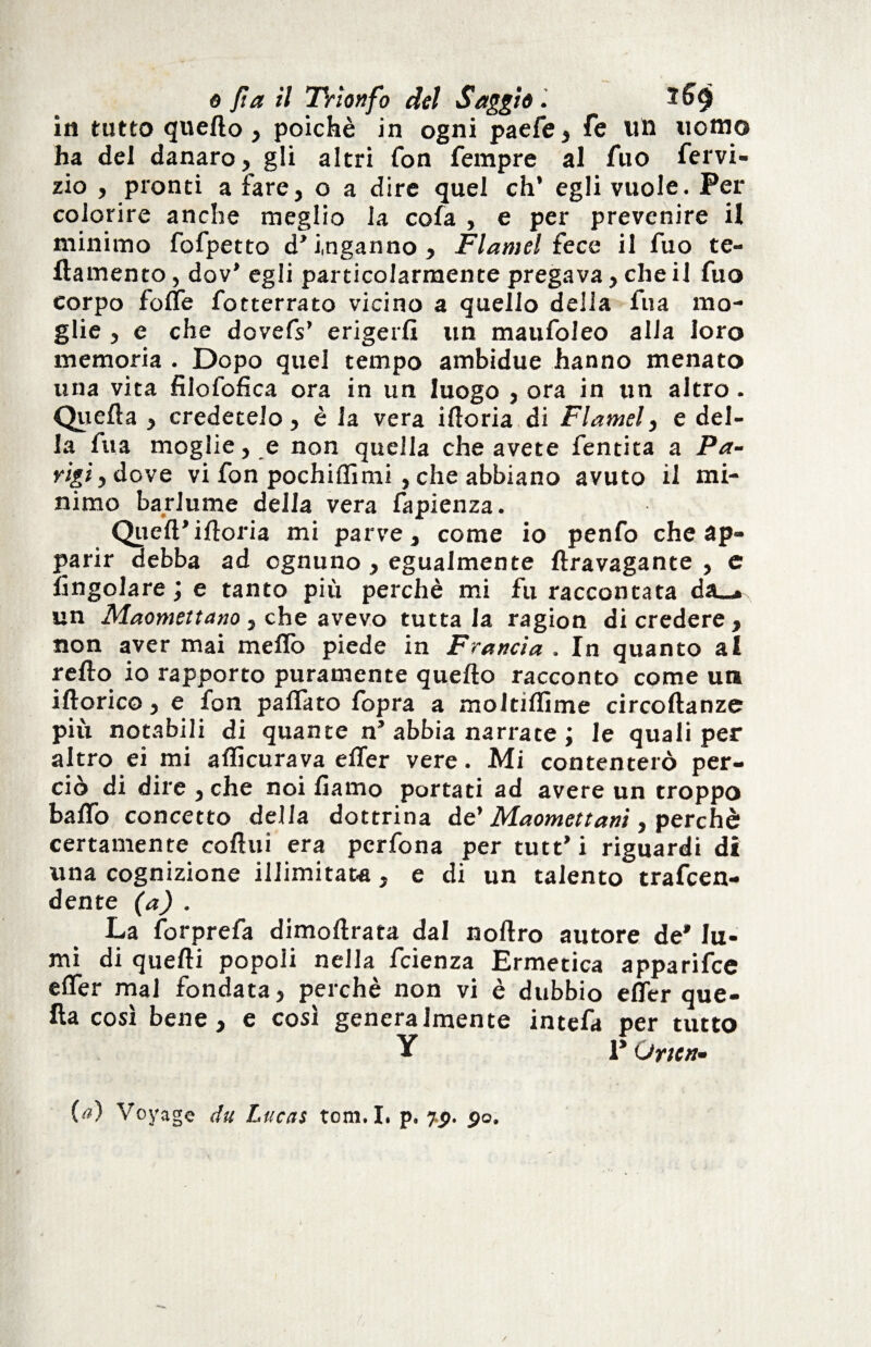 o ft a il TVìonfo del Saggiai 269 iti tutto quello, poiché in ogni paefe, fe un uomo ha del danaro, gli altri fon Tempre al Tuo fervi- zio , pronti a fare, o a dire quel eh’ egli vuole. Per colorire anche meglio la cofa , e per prevenire il minimo fofpetto d’inganno, Flamel fece il fuo te¬ tta men to , dov’ egli particolarmente pregava, che il fuo corpo fotte fotterrato vicino a quello delia fu a mo¬ glie , e che dovefs’ erigerli un maufoleo alia loro memoria . Dopo quel tempo ambidue hanno menato una vita filofofica ora in un luogo , ora in un altro. Quella , credetelo, è la vera iftoria di Flamel, e del¬ la fua moglie, e non quella che avete fentita a Pa¬ rigi y dove vi fon pochiflìmi , che abbiano avuto il mi¬ nimo barlume della vera fapienza. Quell’ittoria mi parve, come io penfo che ap¬ parir debba ad ognuno , egualmente ftravagante , c lìngolare ; e tanto più perchè mi fu raccontata da_* un Maomettano, che avevo tuttala ragion di credere, non aver mai metto piede in Francia . In quanto al retto io rapporto puramente quello racconto come un iftorico, e fon pattato fopra a moltiflìme circoftanze più notabili di quante n’ abbia narrate ; le quali per altro ei mi aflìcurava etter vere. Mi contenterò per¬ ciò di dire , che noi liamo portati ad avere un troppo batto concetto della dottrina de’ Maomettani, perchè certamente cottili era perfona per tutt’i riguardi di una cognizione illimitata, e di un talento trafeen- dente (a) . La forprefa dimoftrata dal noftro autore de* lu¬ mi di quelli popoli nella feienza Ermetica apparifee etter mal fondata, perchè non vi è dubbio etter que¬ lla così bene, e così generalmente intefa per tutto Y 1* Orien¬ ta) Voyage du Lucas tom. I. p. fg. go.